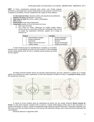 Arlindo Ugulino Netto; Luiz Gustavo Barros; Yuri Leite Eloy – MEDICINA LEGAL – MEDICINA P8 – 2011.1
54
OBS
1
: O hímen complacente apresenta óstio amplo, com bordas exíguas,
permitindo a penetração sem ruptura, dependendo do seu tamanho e da forma que
a relação foi concebida. O hímen complacente não é igual ao hímen elástico.
Na descrição do hímen, devemos adotar uma sequência de parâmetros:
1. Aspecto do hímen (geralmente, é mucoso);
2. Descrição do óstio (se é único, médio, centralizado);
3. Orla (média);
4. Elasticidade (hímen não-complacente);
5. Integridade (avaliar se há ou não rotura do hímen).
a. Sem rotura do hímen
b. Com rotura do hímen: diferenciar de entalhe (tabela abaixo);
número (única ou carúnculas mirtiforme); localização (mais comum
na junção dos quadrantes inferiores); aspecto (se é antiga ou
recente), etc.
Rotura Entalhe
 Profundidade completa
 Bordas irregulares
 Assimetria
 Ângulo roto em forma de v
 Lesões citadas
 Pouca penetração
 Bordas regulares
 Simetria
 Ângulo arredondado
 Ausência de lesões
A rotura himenal pode ser classificada em completa ou incompleta,
levando conta a profundidade da ruptura da orla himenal. É dita incompleta
quando atinge apenas parte da orla, e completa quando alcança as bordas
da rima vaginal.
As lesões himenais também devem ser situadas anatomicamente, para isto, utilizamos o modelo de um relógio
padrão e/ou dividindo em quatro quadrantes. O local mais frequente da lesão do hímen é na posição 6 horas (junção
dos quadrantes inferiores).
A ruptura do hímen também pode ser classificada de acordo com seu caráter temporal. Rotura recente do
hímen é a que ocorre quando o período entre o evento e o exame médico-legal é menor que 21 dias. Na prática, na
ausência de sangue ou fibrina, a lesão é considerada antiga. Devemos sempre diferenciar a hiperemia localizada, que
fala mais a favor de uma lesão himenal por crime sexual, das hiperemias difusas, que é mais comumente observada nas
vulvovaginites.
Devemos observar os seguintes sinais:
 
