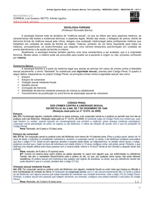 Arlindo Ugulino Netto; Luiz Gustavo Barros; Yuri Leite Eloy – MEDICINA LEGAL – MEDICINA P8 – 2011.1
57
MED RESUMOS 2011
CORREIA, Luiz Gustavo; NETTO, Arlindo Ugulino.
MEDICINA LEGAL
SEXOLOGIA FORENSE
(Professor Ronivaldo Barros)
A sexologia forense trata da temˆtica de “viol…ncia sexual”, no que se refere aos seus aspectos m€dicos, as
caracter•sticas das les‡es e evidencias t€cnicas, e aspectos legais. Muitas das vezes, o delegado de pol•cia, diante da
den‹ncia formal de viol…ncia sexual pela v•tima, designa uma avalia‚„o m€dico-legal pelos profissionais m€dicos que
trabalham em unidades de sa‹de da fam•lia da cidade. Trata-se, portanto, de um tema importante para todos os
m€dicos, principalmente, os rec€m-formados que seguir„o uma carreira temporˆria pƒs-forma‚„o em unidades de
pronto-atendimento e de sa‹de da fam•lia no interior.
Atualmente, a sexologia forense tamb€m ganhou uma nova caracter•stica a ser avaliada, que € a virgindade
feminina. Muitas vezes, o m€dico pode ser procurado para avaliar se a paciente € virgem ou n„o, processo conhecido
por vistoria.
CONCEITOS GERAIS
A sexologia forense € a parte da medicina legal que estuda as pericias em casos de crimes contra a liberdade
sexual (atualmente, o termo “liberdade” foi substitu•do pela dignidade sexual), previsto pelo Cƒdigo Penal. O quadro a
seguir define, baseando-se no prƒprio Cƒdigo Penal, os principais crimes contra a dignidade sexual, tais como:
 Estupro
 Estupro de vulnerˆvel
 Viola‚„o sexual mediante fraude
 Ass€dio sexual
 Corrup‚„o de menores
 Satisfa‚„o de lasc•via mediante presen‚a de crian‚a ou adolescente
 Favorecimento da prostitui‚„o ou outra forma de explora‚„o sexual de vulnerˆvel
CÓDIGO PENAL
DOS CRIMES CONTRA A LIBERDADE SEXUAL
DECRETO-LEI No 2.848, DE 7 DE DEZEMBRO DE 1940
(Redação dada pela Lei nº 12.015, de 2009)
Estupro
Art. 213. Constranger algu€m, mediante viol…ncia ou grave amea‚a, a ter conjun‚„o carnal ou a praticar ou permitir que com ele se
pratique outro ato libidinoso: (Reda‚„o dada pela Lei n• 12.015, de 2009). [O presente artigo do Código Penal nos mostra que, quer
seja homem ou mulher, quando exposto ao constrangimento que envolve a violência, grave ameaça (violência psicológica),
conjunção carnal (penetração do pênis na vagina) ou ato libidinoso, é vítima de infração de acordo com o que foi postulado no
Código Penal]
Pena: Reclus„o, de 6 (seis) a 10 (dez) anos.
Estupro de vulnerável
Art. 217-A. Ter conjun‚„o carnal ou praticar outro ato libidinoso com menor de 14 (catorze) anos. [Para a justiça penal, abaixo de 14
anos de idade, o indivíduo é considerado vulnerável e, portanto, a conjunção carnal, ou ainda, o ato libidinoso configura uma prática
que fere o artigo 217-A. Ainda se tem algumas dúvidas a respeito desta idade; ao interpretarmos, no sentido strictu senso, o artigo,
podemos concluir que o beijo na boca de indivíduos com idade inferior a 14 anos configura crime, sob júdice penal. Portanto, o que
definiria uma relação afetiva entre duas pessoas com a mesma idade, inferior a 14 anos? Ainda se tem dúvidas a despeito deste viés
judicial]
Pena: reclus„o, de 8 (oito) a 15 (quinze) anos.
§1º. Incorre na mesma pena quem pratica as a‚‡es descritas no caput com algu€m que, por enfermidade ou defici…ncia
mental, n„o tem o necessˆrio discernimento para a prˆtica do ato, ou que, por qualquer outra causa, n„o pode oferecer
resist…ncia. [A prática sexual com indivíduos que estejam sob regime de anestesia, ou ainda, que por deficiência mental não
pode discernir o que é o correto, também fere o artigo 217-A.]
Violação sexual mediante fraude
Art. 215. Ter conjun‚„o carnal ou praticar outro ato libidinoso com algu€m, mediante fraude ou outro meio que impe‚a ou dificulte a
livre manifesta‚„o de vontade da v•tima. [A realização da conjun‡ˆo carnal, que é o ato sexual propriamente dito, ou ainda a prática
do ato libidinoso com alguma pessoa que esteja impedida de manifestar sua vontade livremente, viola o artigo 215 do Código Penal.
Portanto, a prática sexual com pessoas que estejam dormindo, por exemplo, configura uma prática indevida e sob júdice do Código
Penal.]
Pena: Reclus„o, de 2 (dois) a 6 (seis) anos. [...]
 