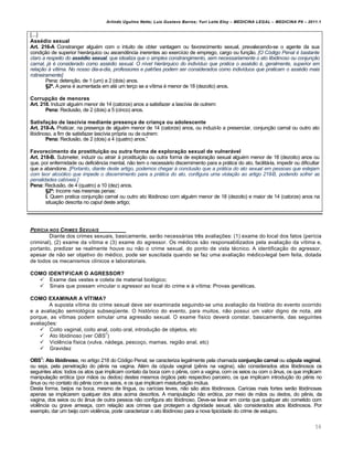Arlindo Ugulino Netto; Luiz Gustavo Barros; Yuri Leite Eloy – MEDICINA LEGAL – MEDICINA P8 – 2011.1
58
[...]
Assédio sexual
Art. 216-A Constranger algu€m com o intuito de obter vantagem ou favorecimento sexual, prevalecendo-se o agente da sua
condi‚„o de superior hierˆrquico ou ascend…ncia inerentes ao exerc•cio de emprego, cargo ou fun‚„o. [O Código Penal é bastante
claro a respeito do ass†dio sexual, que idealiza que o simples constrangimento, sem necessariamente o ato libidinoso ou conjunção
carnal, já é considerado como assédio sexual. O nível hierárquico do indivíduo que pratica o assédio é, geralmente, superior em
relação à vítima. No nosso dia-a-dia, professores e patrões podem ser considerados como indivíduos que praticam o assédio mais
rotineiramente]
Pena: deten‚„o, de 1 (um) a 2 (dois) anos.
§2º. A pena € aumentada em at€ um ter‚o se a v•tima € menor de 18 (dezoito) anos.
Corrupção de menores
Art. 218. Induzir algu€m menor de 14 (catorze) anos a satisfazer a lasc•via de outrem:
Pena: Reclus„o, de 2 (dois) a 5 (cinco) anos.
Satisfação de lascívia mediante presença de criança ou adolescente
Art. 218-A. Praticar, na presen‚a de algu€m menor de 14 (catorze) anos, ou induzi-lo a presenciar, conjun‚„o carnal ou outro ato
libidinoso, a fim de satisfazer lasc•via prƒpria ou de outrem:
Pena: Reclus„o, de 2 (dois) a 4 (quatro) anos.”
Favorecimento da prostituição ou outra forma de exploração sexual de vulnerável
Art. 218-B. Submeter, induzir ou atrair † prostitui‚„o ou outra forma de explora‚„o sexual algu€m menor de 18 (dezoito) anos ou
que, por enfermidade ou defici…ncia mental, n„o tem o necessˆrio discernimento para a prˆtica do ato, facilitˆ-la, impedir ou dificultar
que a abandone. [Portanto, diante deste artigo, podemos chegar à conclusão que a prática do ato sexual em pessoas que estejam
com teor alcoólico que impede o discernimento para a prática do ato, configura uma violação ao artigo 218-B, podendo sofrer as
penalidades cabíveis.]
Pena: Reclus„o, de 4 (quatro) a 10 (dez) anos.
§2º: Incorre nas mesmas penas:
I. Quem pratica conjun‚„o carnal ou outro ato libidinoso com algu€m menor de 18 (dezoito) e maior de 14 (catorze) anos na
situa‚„o descrita no caput deste artigo;
PERƒCIA NOS CRIMES SEXUAIS
Diante dos crimes sexuais, basicamente, ser„o necessˆrias tr…s avalia‚‡es: (1) exame do local dos fatos (per•cia
criminal), (2) exame da v•tima e (3) exame do agressor. Os m€dicos s„o responsabilizados pela avalia‚„o da v•tima e,
portanto, predizer se realmente houve ou n„o o crime sexual, do ponto de vista t€cnico. A identifica‚„o do agressor,
apesar de n„o ser objetivo do m€dico, pode ser suscitada quando se faz uma avalia‚„o m€dico-legal bem feita, dotada
de todos os mecanismos cl•nicos e laboratoriais.
COMO IDENTIFICAR O AGRESSOR?
 Exame das vestes e coleta de material biolƒgico;
 Sinais que possam vincular o agressor ao local do crime e † v•tima: Provas gen€ticas.
COMO EXAMINAR A VÍTIMA?
A suposta v•tima do crime sexual deve ser examinada seguindo-se uma avalia‚„o da histƒria do evento ocorrido
e a avalia‚„o semiolƒgica subseq“ente. O histƒrico do evento, para muitos, n„o possui um valor digno de nota, at€
porque, as v•timas podem simular uma agress„o sexual. O exame f•sico deverˆ constar, basicamente, das seguintes
avalia‚‡es:
 Coito vaginal, coito anal, coito oral, introdu‚„o de objetos, etc
 Ato libidinoso (ver OBS
1
)
 Viol…ncia f•sica (vulva, nˆdega, pesco‚o, mamas, regi„o anal, etc)
 Gravidez
OBS1
: Ato libidinoso, no artigo 218 do Cƒdigo Penal, se caracteriza legalmente pela chamada conjunção carnal ou cópula vaginal,
ou seja, pela penetra‚„o do p…nis na vagina. Al€m da cƒpula vaginal (p…nis na vagina), s„o considerados atos libidinosos os
seguintes atos: todos os atos que implicam contato da boca com o p…nis, com a vagina, com os seios ou com o Žnus, os que implicam
manipula‚„o erƒtica (por m„os ou dedos) destes mesmos ƒrg„os pelo respectivo parceiro, os que implicam introdu‚„o do p…nis no
Žnus ou no contato do p…nis com os seios, e os que implicam masturba‚„o m‹tua.
Desta forma, beijos na boca, mesmo de l•ngua, ou car•cias leves, n„o s„o atos libidinosos. Car•cias mais fortes ser„o libidinosas
apenas se implicarem qualquer dos atos acima descritos. A manipula‚„o n„o erƒtica, por meio de m„os ou dedos, do p…nis, da
vagina, dos seios ou do Žnus de outra pessoa n„o configura ato libidinoso. Deve-se levar em conta que qualquer ato cometido com
viol…ncia ou grave amea‚a, com rela‚„o aos crimes que protegem a dignidade sexual, s„o considerados atos libidinosos. Por
exemplo, dar um beijo com viol…ncia, pode caracterizar o ato libidinoso para a nova tipicidade do crime de estupro.
 