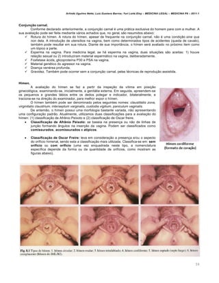 Arlindo Ugulino Netto; Luiz Gustavo Barros; Yuri Leite Eloy – MEDICINA LEGAL – MEDICINA P8 – 2011.1
59
Conjunção carnal.
Conforme declarado anteriormente, a conjunção carnal é uma prática exclusiva do homem para com a mulher. A
sua avaliação pode ser feita mediante vários achados que, no geral, são resumidos abaixo:
 Rotura do hímen. A rotura do hímen, apesar de frequente na conjunção carnal, não é uma condição sine qua
non dela. A introdução de utensílios na vagina, bem como determinados tipos de acidentes (queda de cavalo),
também pode resultar em sua rotura. Diante de sua importância, o hímen será avaliado no próximo item como
um tópico a parte.
 Esperma na vagina. Para medicina legal, se há esperma na vagina, duas situações são aceitas: 1) houve
relação sexual ou 2) introduziram material espermático na vagina, deliberadamente.
 Fosfatase ácida, glicoproteína P30 e PSA na vagina.
 Material genético do agressor na vagina.
 Doença venérea profunda.
 Gravidez. Também pode ocorrer sem a conjunção carnal, pelas técnicas de reprodução assistida.
Hímen.
A avaliação do hímen se faz a partir da inspeção da vítima em posição
ginecológica, examinando-se, inicialmente, a genitália externa. Em seguida, apreendem-se
os pequenos e grandes lábios entre os dedos polegar e indicador, bilateralmente, e
traciona-se na direção do examinador, para melhor expor o hímen.
O hímen também pode ser denominado pelos seguintes nomes: claustitatis zona,
virginitatis claustrium, interseptum varginalis, custodia vigilium, paniculum vaginalis.
De antemão, o hímen possui uma morfologia bastante variada, não apresentando
uma configuração padrão. Atualmente, utilizamos duas classificações para a avaliação do
hímen: (1) classificação de Afrânio Peixoto e (2) classificação de Oscar freire.
 Classificação de Afrânio Peixoto: se baseia na presença ou não de linhas de
junção formando ângulos na inserção da vagina. Podem ser classificados como
comissurados, acomissurados e atípicos.
 Classificação de Oscar Freire: leva em consideração a presença e/ou o aspecto
do orifício himenal, sendo esta a classificação mais utilizada. Classifica-se em: sem
orifício ou com orifício (uma vez enquadrada neste tipo, a nomenclatura
específica depende da forma ou da quantidade de orifícios, como mostram as
figuras abaixo).
 