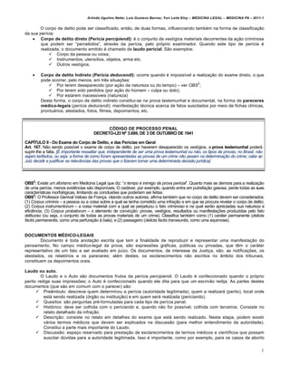 Arlindo Ugulino Netto; Luiz Gustavo Barros; Yuri Leite Eloy – MEDICINA LEGAL – MEDICINA P8 – 2011.1
6
O corpo de delito pode ser classificado, ent„o, de duas formas, influenciando tamb€m na forma de classifica‚„o
da sua per•cia:
 Corpo de delito direto (Perícia percipiendi): € o conjunto de vest•gios materiais decorrentes da a‚„o criminosa
que podem ser “percebidos”, atrav€s da per•cia, pelo prƒprio examinador. Quando este tipo de per•cia €
realizada, o documento emitido € chamado de laudo pericial. S„o exemplos:
 Corpo da pessoa ou coisa;
 Instrumentos, utens•lios, objetos, arma etc.
 Outros vest•gios.
 Corpo de delito Indireto (Perícia deducendi): ocorre quando € imposs•vel a realiza‚„o do exame direto, o que
pode ocorrer, pelo menos, em tr…s situa‚‡es:
 Por terem desaparecido (por a‚„o da natureza ou do tempo) – ver OBS
2
;
 Por terem sido perdidos (por a‚„o do homem – culpa ou dolo);
 Por estarem inacess•veis (natureza)
Desta forma, o corpo de delito indireto constitui-se na prova testemunhal e documental, na forma de pareceres
médico-legais (perícia deducendi): manifesta‚„o t€cnica acerca de fatos suscitados por meio de fichas cl•nicas,
prontuˆrios, atestados, fotos, filmes, depoimentos, etc.
CÓDIGO DE PROCESSO PENAL
DECRETO-LEI Nº 3.689, DE 3 DE OUTUBRO DE 1941
CAPÍTULO II - Do Exame do Corpo de Delito, e das Perícias em Geral
Art. 167. N„o sendo poss•vel o exame de corpo de delito, por haverem desaparecido os vest•gios, a prova testemunhal poderˆ
suprir-lhe a falta. [É importante ressaltar que, independente de ser uma prova testemunhal ou não, os tipos de provas, no Brasil, não
sejam tarifados, ou seja: a forma de como foram apresentadas as provas de um crime não pesam na determinação do crime; cabe ao
Juiz decidir e justificar as relevâncias das provas que o fizeram tomar uma determinada decisão jurídica]
OBS2
: Existe um aforismo em Medicina Legal que diz: “o tempo é inimigo da prova pericial”. Quanto mais se demora para a realiza‚„o
de uma per•cia, menos evid…ncias s„o dispon•veis. O cadˆver, por exemplo, quando entra em putrefa‚„o gasosa, perde todas as suas
caracter•sticas morfolƒgicas, limitando as conclus‡es que poderiam ser feitas.
OBS3
: O Professor Genival Veloso de Fran‚a, citando outros autores, afirma tamb€m que no corpo de delito devem ser considerados:
(1) Corpus criminis – a pessoa ou a coisa sobre a qual se tenha cometido uma infra‚„o e em que se procura revelar o corpo de delito;
(2) Corpus instrumentorum – a coisa material com a qual se perpetuou o fato criminoso e na qual ser„o apreciadas sua natureza e
efici…ncia; (3) Corpus probatorum – o elemento de convic‚„o: provas, vest•gios, resultados ou manifesta‚‡es produzidas pelo fato
delituoso (ou seja, o conjunto de todas as provas materiais de um crime). Classifica tamb€m como (1) carˆter permanente (delicta
factis permanentis, como uma perfura‚„o † bala); e (2) passageiro (delicta factis transeuntis, como uma equimose).
DOCUMENTOS MÉDICO-LEGAIS
Documento € toda anota‚„o escrita que tem a finalidade de reproduzir e representar uma manifesta‚„o do
pensamento. No campo m€dico-legal da prova, s„o express‡es grˆficas, p‹blicas ou privadas, que t…m o carˆter
representativo de um fato a ser avaliado em ju•zo. Os documentos, de interesse da Justi‚a, s„o: as notifica‚‡es, os
atestados, os relatƒrios e os pareceres; al€m destes, os esclarecimentos n„o escritos no Žmbito dos tribunais,
constituem os depoimentos orais.
Laudo ou auto.
O Laudo e o Auto s„o documentos frutos da per•cia percipiendi. O Laudo € confeccionado quando o prƒprio
perito redige suas impress‡es; o Auto € confeccionado quando ele dita para que um escriv„o redija. As partes destes
documentos (que s„o em comum com o parecer) s„o:
 PreŽmbulo: descreve quem determinou a per•cia (autoridade legitimada), quem a realizarˆ (perito), local onde
estˆ sendo realizada (ƒrg„o ou institui‚„o) e em quem serˆ realizada (periciando).
 Quesitos: s„o perguntas pr€-formuladas para cada tipo de per•cia penal.
 Histƒrico: deve ser colhida com o periciando e, quando n„o for poss•vel, colhida com terceiros. Consiste no
relato detalhado da infra‚„o.
 Descri‚„o: consiste no relato em detalhes do exame que estˆ sendo realizado. Nesta etapa, podem existir
vˆrios termos m€dicos que devem ser explicados na discuss„o (para melhor entendimento da autoridade).
Constitui a parte mais importante do Laudo.
 Discuss„o: espa‚o reservado para presta‚„o de esclarecimentos de termos m€dicos e cient•ficos que possam
suscitar d‹vidas para a autoridade legitimada. Isso € importante, como por exemplo, para os casos de aborto
 