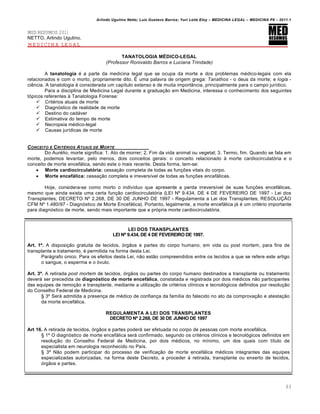 Arlindo Ugulino Netto; Luiz Gustavo Barros; Yuri Leite Eloy – MEDICINA LEGAL – MEDICINA P8 – 2011.1
63
MED RESUMOS 2011
NETTO, Arlindo Ugulino.
MEDICINA LEGAL
TANATOLOGIA MÉDICO-LEGAL
(Professor Ronivaldo Barros e Luciana Trindade)
A tanatologia é a parte da medicina legal que se ocupa da morte e dos problemas médico-legais com ela
relacionados e com o morto, propriamente dito. É uma palavra de origem grega: Tanathos - o deus da morte; e logia -
ciência. A tanatologia é considerada um capítulo extenso e de muita importância, principalmente para o campo jurídico.
Para a disciplina de Medicina Legal durante a graduação em Medicina, interessa o conhecimento dos seguintes
tópicos referentes à Tanatologia Forense:
 Critérios atuais de morte
 Diagnóstico de realidade de morte
 Destino do cadáver
 Estimativa do tempo de morte
 Necropsia médico-legal
 Causas jurídicas de morte
CONCEITO E CRIT„RIOS ATUAIS DE MORTE
Do Aurélio, morte significa: 1. Ato de morrer; 2. Fim da vida animal ou vegetal; 3. Termo, fim. Quando se fala em
morte, podemos levantar, pelo menos, dois conceitos gerais: o conceito relacionado à morte cardiocirculatória e o
conceito de morte encefálica, sendo este o mais recente. Desta forma, tem-se:
 Morte cardiocirculatória: cessação completa de todas as funções vitais do corpo.
 Morte encefálica: cessação completa e irreversível de todas as funções encefálicas.
Hoje, considera-se como morto o indivíduo que apresente a perda irreversível de suas funções encefálicas,
mesmo que ainda exista uma certa função cardiocirculatória (LEI Nº 9.434, DE 4 DE FEVEREIRO DE 1997 - Lei dos
Transplantes; DECRETO Nº 2.268, DE 30 DE JUNHO DE 1997 - Regulamenta a Lei dos Transplantes; RESOLUÇÃO
CFM Nº 1.480/97 - Diagnóstico de Morte Encefálica). Portanto, legalmente, a morte encefálica já é um critério importante
para diagnóstico de morte, sendo mais importante que a própria morte cardiocirculatória.
LEI DOS TRANSPLANTES
LEI Nº 9.434, DE 4 DE FEVEREIRO DE 1997.
Art. 1º. A disposição gratuita de tecidos, órgãos e partes do corpo humano, em vida ou post mortem, para fins de
transplante e tratamento, é permitida na forma desta Lei.
Parágrafo único. Para os efeitos desta Lei, não estão compreendidos entre os tecidos a que se refere este artigo
o sangue, o esperma e o óvulo.
Art. 3º. A retirada post mortem de tecidos, órgãos ou partes do corpo humano destinados a transplante ou tratamento
deverá ser precedida de diagnóstico de morte encefálica, constatada e registrada por dois médicos não participantes
das equipes de remoção e transplante, mediante a utilização de critérios clínicos e tecnológicos definidos por resolução
do Conselho Federal de Medicina.
§ 3º Será admitida a presença de médico de confiança da família do falecido no ato da comprovação e atestação
da morte encefálica.
REGULAMENTA A LEI DOS TRANSPLANTES
DECRETO Nº 2.268, DE 30 DE JUNHO DE 1997
Art 16. A retirada de tecidos, órgãos e partes poderá ser efetuada no corpo de pessoas com morte encefálica.
§ 1º O diagnóstico de morte encefálica será confirmado, segundo os critérios clínicos e tecnológicos definidos em
resolução do Conselho Federal de Medicina, por dois médicos, no mínimo, um dos quais com título de
especialista em neurologia reconhecido no País.
§ 3º Não podem participar do processo de verificação de morte encefálica médicos integrantes das equipes
especializadas autorizadas, na forma deste Decreto, a proceder à retirada, transplante ou enxerto de tecidos,
órgãos e partes.
 