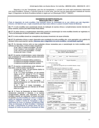 Arlindo Ugulino Netto; Luiz Gustavo Barros; Yuri Leite Eloy – MEDICINA LEGAL – MEDICINA P8 – 2011.1
64
Segundo a Lei dos Transplantes, para fins de transplantes, o conceito de morte está amplamente relacionado
com morte encefálica. Portanto, o indivíduo pode ter a morte certa, mas tem que ser diagnosticada e relatada de maneira
legal. O Diagnóstico de Morte Encefálica também é regido por Lei (Resolução CFM n
o
1.480/97).
DIAGNÓSTICO DE MORTE ENCEFÁLICA
RESOLUÇÃO CFM nº 1.480/97
[Trata do diagn‹stico de morte encef‡lica. Esta resoluƒ„o nasceu da necessidade de se criar crit…rios para este diagn‹stico.
Inclusive, a lei determina que, o ‹rg„o competente para traƒar esses crit…rios … o pr‹prio Conselho Federal de Medicina]
Art. 1º. A morte encefálica será caracterizada através da realização de exames clínicos e complementares durante intervalos de
tempo variáveis, próprios para determinadas faixas etárias.
Art. 2º. Os dados clínicos e complementares observados quando da caracterização da morte encefálica deverão ser registrados no
"Termo de Declaração de Morte Encefálica" anexo a esta Resolução.
Art. 3º. A morte encefálica deverá ser conseqüência de processo irreversível e de causa conhecida.
Art. 4º. Os parâmetros clínicos a serem observados para constatação de morte encefálica são: coma aperceptivo com ausência de
atividade motora supra-espinal e apnéia. [Interessa, para o diagn•stico de morte encef•lica, a arreatividade espinhal]
Art. 5º. Os intervalos mínimos entre as duas avaliações clínicas necessárias para a caracterização da morte encefálica serão
definidos por faixa etária, conforme abaixo especificado:
a) de 7 dias a 2 meses incompletos - 48 horas
b) de 2 meses a 1 ano incompleto - 24 horas
c) de 1 ano a 2 anos incompletos - 12 horas
d) acima de 2 anos - 6 horas
Art. 6º. Os exames complementares a serem observados
para constatação de morte encefálica deverão demonstrar
de forma inequívoca:
a) ausência de atividade elétrica cerebral ou,
b) ausência de atividade metabólica cerebral ou,
c) ausência de perfusão sangüínea cerebral.
Art. 7º. Os exames complementares serão utilizados por
faixa etária, conforme abaixo especificado:
a) acima de 2 anos - um dos exames citados no
Art. 6º, alíneas "a", "b" e "c";
b) de 1 a 2 anos incompletos: um dos exames
citados no Art. 6º , alíneas "a", "b" e "c". Quando
optar-se por eletroencefalograma, serão
necessários 2 exames com intervalo de 12 horas
entre um e outro;
c) de 2 meses a 1 ano incompleto - 2
eletroencefalogramas com intervalo de 24 horas
entre um e outro;
d) de 7 dias a 2 meses incompletos - 2
eletroencefalogramas com intervalo de 48 horas
entre um e outro.
Art. 8º. O Termo de Declaração de Morte Encefálica,
devidamente preenchido e assinado, e os exames
complementares utilizados para diagnóstico da morte
encefálica deverão ser arquivados no próprio prontuário
do paciente. [A morte encef‡lica (ou mesmo a suspeita) …
quadro de notificaƒ„o compuls‹ria, ou seja, o m…dico …
obrigado a notificar † Central de Transplantes e esta, …
respons‡vel por tomar as pr‹ximas provid‰ncias] [OBS:
Termo de Declaraƒ„o de Morte Encef‡lica ≠ Declaraƒ„o
de •bito: o preenchimento do primeiro termo n„o tira a
obrigaƒ„o do m…dico de preencher a Declaraƒ„o de •bito]
 