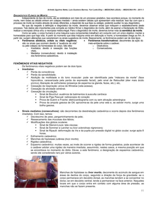 Arlindo Ugulino Netto; Luiz Gustavo Barros; Yuri Leite Eloy – MEDICINA LEGAL – MEDICINA P8 – 2011.1
65
DIAGNŠSTICO CLƒNICO DE MORTE
Independente do tipo de morte, ela se estabelece por meio de um processo gradativo. Isso acontece porque, no momento da
morte, nem todas as c€lulas entram em colapso mediato – ainda existem c€lulas que apresentam vida residual. Isso faz com que o
processo de morte se mostre atrav€s de sinais diferentes, a depender de sua fase ou estˆgio, podendo auxiliar no seu diagnƒstico.
No que diz respeito † defini‚„o e diagnƒstico da morte, devemos observar sinais que indiquem o estabelecimento deste
processo. Tais dados s„o importantes pois compete ao m€dico firmar o diagnƒstico de morte, al€m de assinar a Declara‚„o de ›bito,
realizar a necropsia cl•nica e/ou a necropsia m€dico-legal. Para o diagnƒstico de morte, devemos tomar nota da semiótica da morte.
Como se sabe, o corpo humano € uma mˆquina cujos componentes trabalham em conjunto com um ‹nico objetivo: manter a
homeostase para que haja vida. A partir do momento que esta mˆquina entra em disfun‚„o e morre, a homeostase chega ao fim. A
partir da•, surgem altera‚‡es que caracterizam os sinais sugestivos de morte. Basicamente, os fen•menos podem ser de dois tipos:
 Fenômenos abióticos, avitais ou vitais negativos:
s„o os sinais que ocorrem devido † “aus…ncia da vida”
ou pelo colapso da homeostase do corpo. S„o eles:
o Imediatos: devido † cessa‚„o das fun‚‡es
vitais;
o Mediatos (consecutivos): devido † instala‚„o
dos fen•menos cadav€ricos.
 Fenômenos transformativos: decorrentes da a‚„o do
meio-ambiente sobre o cadˆver.
o Destrutivos;
o Conservadores.
FENÔMENOS VITAIS NEGATIVOS
Os fen•menos vitais negativos podem ser de dois tipos:
 Imediatos:
 Perda da consci…ncia;
 Perda da sensibilidade;
 Aboli‚„o da motilidade e do tono muscular: pode ser identificada pela “mˆscara da morte” (face
hipocrˆtica, caracerizada pela perda da express„o facial), pelo sinal de Rebouillat (€ter mais ˆcido
p•crico), libera‚„o de esf•ncteres (presen‚a de esperma na glande, fezes, etc.), etc.
 Cessa‚„o da respira‚„o: prova de Winslow (vela acessa).
 Cessa‚„o da atividade cerebral;
 Cessa‚„o da circula‚„o;
 Sinal de Bouchut: aus…ncia de batimentos † ausculta card•aca
 Sinal de Piga Pascual: radioscopia do cora‚„o
 Prova de Gu€rin e Frache: eletrocardiograma com ou sem ativa‚„o adren€rgica
 Prova da ampola gasosa de Ott: aproxima-se da pele uma vela e, se estiver morto, surge uma
bolha gasosa.
 Sinais mediatos (consecutivos): s„o decorrentes da desidrata‚„o cadav€rica e ocorre depois dos fen•menos
imediatos. Com isso, temos:
 Decr€scimo de peso, pergaminhamento da pele;
 Ressecamento das mucosas dos lˆbios;
 Modifica‚‡es dos globos oculares:
 Sinal de Stenon-Louis: tela viscosa;
 Sinal de Sommer e Larcher ou livor sclerotinae nigrencens;
 Sinal de Ripault: deforma‚„o da •ris e da pupila por press„o digital no globo ocular; surge apƒs 8
horas.
 Esfriamento cadav€rico;
 Manchas de hipƒstase cutŽnea (livor mortis);
 Rigidez cadav€rica;
 Espasmo cadav€rico: muitas vezes, ao inv€s de ocorrer a rigidez de forma gradativa, pode acontecer de
o cadˆver adotar uma rigidez de maneira imediata, assumindo, nestes casos, a mesma posi‚„o em que
se encontrava no momento do ƒbito. Dˆ-se, a este fen•meno, a designa‚„o de espasmos cadav€rico,
sendo ele considerado raro por vˆrios autores.
Manchas de hipƒstase ou livor mortis, decorrente do ac‹mulo de sangue em
ˆreas de declive do corpo, seguindo a dire‚„o da for‚a da gravidade: se o
corpo permanece em dec‹bito dorsal, as manchas tendem a se concentrar no
dorso; se em dec‹bito ventral, tende a permanecer na face anterior. Naqueles
locais em que o corpo entra em contato com alguma ˆrea de press„o, as
manchas n„o se fazem presente.
 