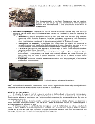 Arlindo Ugulino Netto; Luiz Gustavo Barros; Yuri Leite Eloy – MEDICINA LEGAL – MEDICINA P8 – 2011.1
67
Fase de esqueletização da putrefação. Teoricamente, para que o cadáver
chegue a esta fase, sem que haja tanta interferência de animais ou do meio
ambiente, é de, aproximadamente, 3 anos. Possivelmente, a foto se trata de
uma exumação.
 Fenômenos conservadores: a depender do meio no qual se encontrava o cadáver, este pode entrar em
putrefação mas não evoluir ao longo de todas as fases, mas sim, ser conservado, a depender, justamente, da
ação do meio.
o Mumificação: o cadáver encontra-se reduzido de peso, pele dura, seca, enrugada e de tonalidade
enegrecida, cabeça diminuída de volume, com a face conservando vagamente os traços fisionômicos.
Geralmente, acontece com cadáveres que entram na fase de putrefação, mas que se encontram em
locais excessivamente quentes, com ar abafado, sofrendo processo de mumificação natural.
o Saponificação ou adipocera: caracteriza-se pela transformação do cadáver em substância de
consistência untosa, mole e quebradiça, de tonalidade amarelo-escura, dando uma aparência de cera ou
sabão. Geralmente, acontece com cadáveres que se encontram submersos em água parada.
o Calcificação: caracteriza-se pela petrificação ou calcificação do corpo. É mais frequente nos fetos
retidos na cavidade uterina (litopédios).
o Corificação: nesse processo o corpo é preservado da decomposição, em face da inibição dos fatores
transformativos. É um processo que ocorre com cadáveres deixados em urnas constituídas por
determinados tipos de metal. O cadáver apresenta a pele de cor e aspecto de couro curtido
recentemente.
o Congelação: um cadáver submetido a baixíssima temperatura e por tempo prolongado vai se conservar
integralmente por muito tempo.
Cadáver que sofreu processo de mumificação.
OBS
1
: A importância dos fenômenos conservadores para a medicina legal se constitui no fato de que, boa parte destes
cadáveres, também preserva as lesões que sofreram em caso de morte violenta.
ESTIMATIVA DO TEMPO DE MORTE
A estimativa do tempo de morte é um assunto complexo da Medicina Legal, e não tem tanto interesse para a
graduação em medicina. Obviamente, ela se faz importante, pelo menos para que se tenha noção do tempo médio de
quando ocorreu a morte ou, pelo menos, que o examinador saiba determinar uma morte recente através dos sinais de
morte vistos anteriormente.
A estimativa do tempo de morte consiste, portanto, em um conjunto de métodos utilizados para determinar o
tempo aproximado de morte do cadáver. Como não é fácil o acesso a todos estes métodos, nos deteremos apenas a
algumas bases teóricas referentes ao tema.
A tanatocronodiagnose ou cronotanatognose corresponde à parte da medicina legal que estuda a cronologia da
morte. O próprio Professor Genival Veloso de França considera como o assunto mais complexo dentro da Medicina
Legal e isso se deve, em parte, pela inexistência de provas ou métodos realmente específicos para determinar esta
cronologia, além das mais diversas limitações de aplicabilidade das provas.
 