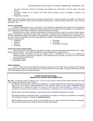 Arlindo Ugulino Netto; Luiz Gustavo Barros; Yuri Leite Eloy – MEDICINA LEGAL – MEDICINA P8 – 2011.1
7
que, pelo menos sob o ponto de vista legal, n„o configura uma morte (pois o que n„o nasceu, n„o pode
morrer).
 Conclus„o: consiste em um sumˆrio, com termos claros e diretos, do que foi relatado no histƒrico e da
descri‚„o.
 Resposta aos quesitos.
OBS
4
: Para evitar problemas legais durante a edi‚„o do laudo m€dico, o perito pode citar que o relato foi, de fato, feito
pelo periciando, ressaltando o fato contado pelo prƒprio periciando (Ex: “conforme relata o periciando”, “como informa o
periciando”, etc.).
Parecer médico-legal.
O parecer m€dico-legal €, pois, a defini‚„o do valor cient•fico de determinado fato, dentro da mais exigente e
criteriosa t€cnica m€dico-legal, principalmente quando esse parecer estˆ alicer‚ado na autoridade e na compet…ncia de
quem o subscreve, como capaz de esclarecer a d‹vida constitutiva da consulta.
Diferentemente do Laudo, o parecer m€dico-legal € o documento emitido no caso de um corpo de delito indireito,
quando € imposs•vel a realiza‚„o do exame direto. O parecer € constitu•do pelas mesmas partes do Laudo m€dico –
contudo, diferentemente deste, a Discuss„o e a Conclus„o s„o os pontos de maior importŽncia (e n„o a Descri‚„o), uma
vez que a coisa a ser estudada n„o se encontra dispon•vel. Portanto, compartilhando das mesmas partes do Laudo, o
Parecer € constitu•do por:
 PreŽmbulo;
 Quesitos;
 Histƒrico;
 Descri‚„o;
 Discuss„o;
 Conclus„o;
 Respostas aos quesitos.
Outros documentos médico-legais.
Outros documentos muito utilizados pela Medicina Legal e de grande importŽncia est„o listados logo a seguir.
Devido a sua importŽncia, o seu modelo de edi‚„o serˆ melhor detalhado em cap•tulos futuros.
 Atestado m€dico: documento que tem por objetivo firmar a veracidade de um fato ou a exist…ncia de
determinado estado, ocorr…ncia ou obriga‚„o. • uma declara‚„o pura e simples, por escrito, de um fato m€dico
e suas poss•veis consequ…ncias.
 Declara‚„o simples;
 Declara‚„o de ƒbito.
PROVA PERICIAL
A Lei n
o
11.690, de 9 junho de 2008 altera dispositivos do Decreto-Lei n
o
3.689, de 3 de outubro de 1941 (Cƒdigo
de Processo Penal), relativos † prova pericial, e dˆ outras provid…ncias. Por esta raz„o, o estudo do CPP feito a partir de
ent„o serˆ realizada jˆ em face destas altera‚‡es.
CÓDIGO DE PROCESSO PENAL
DECRETO-LEI Nº 3.689, DE 3 DE OUTUBRO DE 1941
Art. 159. O exame de corpo de delito [ou seja: a perícia médico-legal] e outras per•cias ser„o realizados por perito
oficial, portador de diploma de curso superior.
§ 1º Na falta de perito oficial, o exame serˆ realizado por 2 (duas) pessoas id•neas [capacitadas], portadoras de
diploma de curso superior preferencialmente na ˆrea espec•fica, dentre as que tiverem habilita‚„o t€cnica
relacionada com a natureza do exame. [em função do que está escrito neste Parágrafo, é possível a outros
profissionais da área de saúde formados, como Enfermeiros, a realização de um exame pericial em área médica]
§ 2º Os peritos n„o oficiais prestar„o o compromisso de bem e fielmente desempenhar o encargo.
§ 3º Ser„o facultadas ao Minist€rio P‹blico, ao assistente de acusa‚„o, ao ofendido, ao querelante e ao acusado
a formula‚„o de quesitos e indica‚„o de assistente técnico.
§ 4º O assistente t€cnico atuarˆ a partir de sua admiss„o pelo juiz e apƒs a conclus„o dos exames e elabora‚„o
do laudo pelos peritos oficiais, sendo as partes intimadas desta decis„o.
[...]
 
