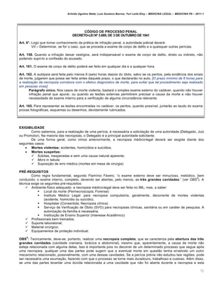 Arlindo Ugulino Netto; Luiz Gustavo Barros; Yuri Leite Eloy – MEDICINA LEGAL – MEDICINA P8 – 2011.1
72
CÓDIGO DE PROCESSO PENAL
DECRETO-LEI Nº 3.689, DE 3 DE OUTUBRO DE 1941
Art. 6°. Logo que tomar conhecimento da prˆtica de infra‚„o penal, a autoridade policial deverˆ:
VII – Determinar, se for o caso, que se proceda a exame de corpo de delito e a quaisquer outras per•cias.
Art. 158. Quando a infra‚„o deixar vest•gios, serˆ indispensˆvel o exame de corpo de delito, direto ou indireto, n„o
podendo supri-lo a confiss„o do acusado.
Art. 161. O exame de corpo de delito poderˆ ser feito em qualquer dia e a qualquer hora.
Art. 162. A autƒpsia serˆ feita pelo menos 6 (seis) horas depois do ƒbito, salvo se os peritos, pela evid…ncia dos sinais
de morte, julgarem que possa ser feita antes daquele prazo, o que declarar„o no auto. [O prazo mínimo de 6 horas para
a realização da necropsia corrobora com o efetivo diagnóstico de morte, para evitar que tal procedimento seja realizado
em pessoas vivas]
Parágrafo único. Nos casos de morte violenta, bastarˆ o simples exame externo do cadˆver, quando n„o houver
infra‚„o penal que apurar, ou quando as les‡es externas permitirem precisar a causa da morte e n„o houver
necessidade de exame interno para a verifica‚„o de alguma circunstŽncia relevante.
Art. 165. Para representar as les‡es encontradas no cadˆver, os peritos, quando poss•vel, juntar„o ao laudo do exame
provas fotogrˆficas, esquemas ou desenhos, devidamente rubricados.
EXIGIBILIDADE
Como sabemos, para a realiza‚„o de uma per•cia, € necessˆria a solicita‚„o de uma autoridade (Delegado, Juiz
ou Promotor). Na maioria das necropsias, o Delegado € a principal autoridade solicitante.
De uma forma geral, como vimos anteriormente, a necropsia m€dico-legal deverˆ ser exigida diante dos
seguintes casos:
 Mortes violentas: acidentes, homic•dios e suic•dios.
 Mortes suspeitas:
 S‹bitas, inesperadas e sem uma causa natural aparente;
 Mors in tabula;
 Suposi‚„o de erro m€dico (mortes em mesa de cirurgia)
PRÉ-REQUISITOS
Como regra fundamental, segundo Flam•nio Fˆvero, “o exame externo deve ser minucioso, metƒdico, bem
conduzido; o exame interno, completo, devendo ser abertas, pelo menos, as três grandes cavidades.” (ver OBS
5
). A
t€cnica exige os seguintes pr€-requisitos:
 Ambiente f•sico adequado: a necropsia m€dico-legal deve ser feita no IML; mas, a saber:
 Local da morte (Perinecroscopia; Forense)
 Instituto M€dico Legal: para necropsia compulsƒria, geralmente, decorrente de mortes violentas
(acidente, homic•dio ou suic•dio).
 Hospitalar (Consentida; Necropsia cl•nica)
 Servi‚o de Verifica‚„o de ›bito (SVO) para necropsias cl•nicas, sanitˆria ou em carˆter de pesquisa. A
autoriza‚„o da fam•lia € necessˆria.
 Institui‚„o de Ensino Superior (Interesse Acad…mico)
 Profissionais bem treinados;
 Suporte laboratorial;
 Material cir‹rgico;
 Equipamentos de prote‚„o individual.
OBS
5
: Teoricamente, deve-se, portanto, realizar uma necropsia completa, que se caracteriza pela abertura das três
grandes cavidades (cavidade craniana, torˆcica e abdominal), mesmo que, aparentemente, a causa da morte n„o
esteja relacionada com alguma delas. Isso € importante pois no decorrer de um determinado processo que segue apƒs
uma necropsia, qualquer uma das partes pode sugerir que a eventual morte em quest„o tenha envolvido um outro
mecanismo relacionado, possivelmente, com uma dessas cavidades. Se a per•cia pr€via n„o estudou tais regi‡es, pode
ser necessˆria uma exuma‚„o, fazendo com que o processo se torne mais duradouro, trabalhoso e custoso. Al€m disso,
se uma das partes levantar uma d‹vida relacionada a uma cavidade que n„o foi aberta durante a necropsia e esta
 