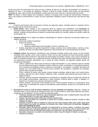 Arlindo Ugulino Netto; Luiz Gustavo Barros; Yuri Leite Eloy – MEDICINA LEGAL – MEDICINA P8 – 2011.1
73
dúvida não puder ser esclarecida (nos casos em que o cadáver já está em um alto grau de putrefação, por exemplo), a
depender do caso, o réu poderá ser absolvido. Portanto, é dever do médico estudar, pelo menos, as três grandes
cavidades do corpo, não no intuito de estabelecer a causa clínica da morte, mas sim, a causa jurídica da mesma.
OBS
6
: No Brasil, o médico legista não é obrigado a realizar a necropsia (isso é função do necrotomista). Entretanto,
cabe a ele assistir ao procedimento e anotar as suas impressões coletadas a partir da técnica que será descrita logo
então.
TÉCNICA
A técnica propriamente dita da necropsia consiste nas seguintes etapas: inspeção externa e inspeção interna,
além dos dados gerais. Desta forma, temos:
 Dados gerais: dizem respeito a uma ectoscopia geral do cadáver para estabelecer uma introdução da
necropsia. Neste momento, devem ser anotados: data da realização da necropsia; hora; identificação e sexo do
cadáver; medidas antropométricas do falecido; características gerais (cor da pele, estado de nutrição, estado de
conservação); etc.
 Inspeção externa: tem o objetivo de realizar a identificação do cadáver e descrever as eventuais lesões que o
cadáver apresenta.
 Exame das vestes e acessórios
 Exame de conjunto:
 Sinais de morte
 Dados de identificação (como tatuagens, brincos, cicatrizes, etc.).
 Análise pragmática dos grandes segmentos: cabeça, pescoço, tórax, abdome/pelve, membros, dorso,
genitália. Ao longo da análise destes segmentos, deve-se descrever a eventual presença de lesões.
 Inspeção interna: teoricamente, considera-se uma necropsia completa quando pelo menos as três grandes
cavidades foram abertas: crânio, tórax e abdome. Porém, por lei e por consenso da maioria dos peritos, apenas
a cavidade que possa convencer a real causa da morte poderia ser aberta. Contudo, como vimos a propósito da
OBS
5
, é prudente proceder com a análise das demais cavidades para evitar eventuais desconfortos ao longo de
um determinado processo relacionado com a causa de morte. Portanto, as seguintes regiões devem ser
devidamente analisadas:
 Crânio: a abertura do crânio pode ser feita por incisão bimastoidéia e o coro cabeludo pode ser dividido
em dois folhetos para expor a abobada craniana. Retira-se, então, o periósteo e a musculatura temporal.
Com a abertura da abóbada craniana, expõe-se a dura-máter e, em seguida, o encéfalo. Este deve ser
retirado com uma incisão feita ao nível do tronco cerebral. Se necessário, a depender da indicação,
pode-se fazer secções no encéfalo.
 Tórax e abdome (e pelve): para estudo conjunto destas cavidades, pode-se fazer uma incisão fúculo-
pubiana, seguindo-se o plano mediano. Retira-se, então, o plastrão costo-esternal para expor melhor os
órgãos torácicos.
 Pescoço: pode ser estudado isoladamente ou juntamente as cavidades torácica e abdominal, através de
uma incisão mento-pubiana, seguindo-se o plano mediano. Pode-se retirar a língua, o esôfago e a
traquéia em monobloco em casos de necropsia de asfixia.
 Coluna vertebral: seu estudo é feito através de uma incisão vertebral mediana ou paramediana. Esta
região deve ser estudada em casos de traumatismos raqui-medulares, buscas por um projétil de arma
de fogo, etc.
 Execução do Laudo ou auto de exame cadavérico com as respostas aos quesitos. Segundo o Código de
Processo Penal, o prazo máximo de entrega do laudo é de 10 dias (embora o perito possa estender este prazo,
a depender da necessidade). O laudo consta das seguintes partes:
 Preâmbulo: descreve quem determinou a perícia (autoridade legitimada), quem a realizará (perito), local onde está
sendo realizada (IML) e em quem será realizada (cadáver).
 Quesitos: são perguntas pré-formuladas para cada tipo de perícia penal.
 Histórico: deve ser colhida com o periciando e, quando não for possível, colhida com terceiros. Consiste no relato
detalhado da infração.
 Descrição: consiste no relato em detalhes do exame que está sendo realizado. Nesta etapa, podem existir vários
termos médicos que devem ser explicados na discussão (para melhor entendimento da autoridade). Constitui a
parte mais importante do Laudo.
 Discussão: espaço reservado para prestação de esclarecimentos de termos médicos e científicos que possam
suscitar dúvidas para a autoridade legitimada. Isso é importante, como por exemplo, para os casos de aborto que,
pelo menos sob o ponto de vista legal, não configura uma morte (pois o que não nasceu, não pode morrer).
 Conclusão: consiste em um sumário, com termos claros e diretos, do que foi relatado no histórico e da descrição.
 Resposta aos quesitos.
 