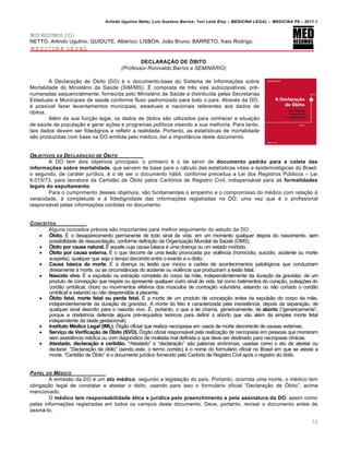 Arlindo Ugulino Netto; Luiz Gustavo Barros; Yuri Leite Eloy – MEDICINA LEGAL – MEDICINA P8 – 2011.1
75
MED RESUMOS 2011
NETTO, Arlindo Ugulino; QUIDUTE, Alb€rico; LISBOA, Jo„o Bruno; BARRETO, Kaio Rodrigo.
MEDICINA LEGAL
DECLARA••O DE ŠBITO
(Professor Ronivaldo Barros e SEMINÁRIO)
A Declara‚„o de ›bito (DO) € o documento-base do Sistema de Informa‚‡es sobre
Mortalidade do Minist€rio da Sa‹de (SIM/MS). • composta de tr…s vias autocopiativas, pr€-
numeradas sequencialmente, fornecida pelo Minist€rio da Sa‹de e distribu•da pelas Secretarias
Estaduais e Municipais de sa‹de conforme fluxo padronizado para todo o pa•s. Atrav€s da DO,
€ poss•vel fazer levantamentos municipais, estaduais e nacionais referentes aos dados de
ƒbitos.
Al€m da sua fun‚„o legal, os dados de ƒbitos s„o utilizados para conhecer a situa‚„o
de sa‹de da popula‚„o e gerar a‚‡es e programas pol•ticos visando a sua melhoria. Para tanto,
tais dados devem ser fidedignos e refletir a realidade. Portanto, as estat•sticas de mortalidade
s„o produzidas com base na DO emitida pelo m€dico, da• a importŽncia deste documento.
OBJETIVOS DA DECLARA•ŒO DE ŠBITO
A DO tem dois objetivos principais: o primeiro € o de servir de documento padr‹o para a coleta das
informa…†es sobre mortalidade, que servem de base para o cˆlculo das estat•sticas vitais e epidemiolƒgicas do Brasil;
o segundo, de carˆter jur•dico, € o de ser o documento hˆbil, conforme preceitua a Lei dos Registros P‹blicos – Lei
6.015/73, para lavratura da Certid„o de ›bito pelos Cartƒrios de Registro Civil, indispensˆvel para as formalidades
legais do sepultamento.
Para o cumprimento desses objetivos, s„o fundamentais o empenho e o compromisso do m€dico com rela‚„o †
veracidade, † completude e † fidedignidade das informa‚‡es registradas na DO, uma vez que € o profissional
responsˆvel pelas informa‚‡es contidas no documento.
CONCEITOS
Alguns conceitos pr€vios s„o importantes para melhor seguimento do estudo da DO.
 Šbito. • o desaparecimento permanente de todo sinal de vida, em um momento qualquer depois do nascimento, sem
possibilidade de ressuscita‚„o, conforme defini‚„o da Organiza‚„o Mundial da Sa‹de (OMS).
 Šbito por causa natural. • aquele cuja causa bˆsica € uma doen‚a ou um estado mƒrbido.
 Šbito por causa externa. • o que decorre de uma les„o provocada por viol…ncia (homic•dio, suic•dio, acidente ou morte
suspeita), qualquer que seja o tempo decorrido entre o evento e o ƒbito.
 Causa b‘sica da morte. • a doen‚a ou les„o que iniciou a cadeia de acontecimentos patolƒgicos que conduziram
diretamente † morte, ou as circunstŽncias do acidente ou viol…ncia que produziram a les„o fatal.
 Nascido vivo. • a expuls„o ou extra‚„o completa do corpo da m„e, independentemente da dura‚„o da gravidez, de um
produto de concep‚„o que respire ou apresente qualquer outro sinal de vida, tal como batimentos do cora‚„o, pulsa‚‡es do
cord„o umbilical, choro ou movimentos efetivos dos m‹sculos de contra‚„o voluntˆria, estando ou n„o cortado o cord„o
umbilical e estando ou n„o desprendida a placenta.
 Šbito fetal, morte fetal ou perda fetal. • a morte de um produto de concep‚„o antes da expuls„o do corpo da m„e,
independentemente da dura‚„o da gravidez. A morte do feto € caracterizada pela inexist…ncia, depois da separa‚„o, de
qualquer sinal descrito para o nascido vivo. •, portanto, o que a lei chama, genericamente, de aborto (“genericamente”,
porque a obstetr•cia defende alguns pr€-requisitos teƒricos para definir o aborto que v„o al€m da simples morte fetal
independente da idade gestacional).
 Instituto MŽdico Legal (IML). ›rg„o oficial que realiza necropsias em casos de morte decorrente de causas externas.
 Servi…o de Verifica…‹o de Šbito (SVO). ›rg„o oficial responsˆvel pela realiza‚„o de necropsias em pessoas que morreram
sem assist…ncia m€dica ou com diagnƒstico de mol€stia mal definida e que deve ser destinado para necropsias cl•nicas.
 Atestado, declara…‹o e certid‹o. “Atestado” e “declara‚„o” s„o palavras sin•nimas, usadas como o ato de atestar ou
declarar. “Declara‚„o de ƒbito” (sendo este, o termo correto) € o nome do formulˆrio oficial no Brasil em que se atesta a
morte. “Certid„o de ›bito” € o documento jur•dico fornecido pelo Cartƒrio de Registro Civil apƒs o registro do ƒbito.
PAPEL DO M„DICO
A emiss„o da DO € um ato mŽdico, segundo a legisla‚„o do pa•s. Portanto, ocorrida uma morte, o m€dico tem
obriga‚„o legal de constatar e atestar o ƒbito, usando para isso o formulˆrio oficial “Declara‚„o de ›bito”, acima
mencionado.
O mŽdico tem responsabilidade Žtica e jur•dica pelo preenchimento e pela assinatura da DO, assim como
pelas informa‚‡es registradas em todos os campos deste documento. Deve, portanto, revisar o documento antes de
assinˆ-lo.
 