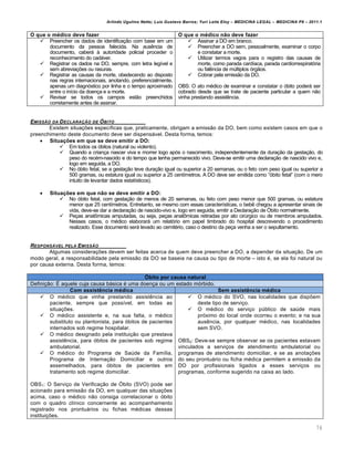 Arlindo Ugulino Netto; Luiz Gustavo Barros; Yuri Leite Eloy – MEDICINA LEGAL – MEDICINA P8 – 2011.1
76
O que o médico deve fazer O que o médico não deve fazer
 Preencher os dados de identifica‚„o com base em um
documento da pessoa falecida. Na aus…ncia de
documento, caberˆ † autoridade policial proceder o
reconhecimento do cadˆver.
 Registrar os dados na DO, sempre, com letra leg•vel e
sem abrevia‚‡es ou rasuras.
 Registrar as causas da morte, obedecendo ao disposto
nas regras internacionais, anotando, preferencialmente,
apenas um diagnƒstico por linha e o tempo aproximado
entre o in•cio da doen‚a e a morte.
 Revisar se todos os campos est„o preenchidos
corretamente antes de assinar.
 Assinar a DO em branco.
 Preencher a DO sem, pessoalmente, examinar o corpo
e constatar a morte.
 Utilizar termos vagos para o registro das causas de
morte, como parada card•aca, parada cardiorrespiratƒria
ou fal…ncia de m‹ltiplos ƒrg„os.
 Cobrar pela emiss„o da DO.
OBS: O ato m€dico de examinar e constatar o ƒbito poderˆ ser
cobrado desde que se trate de paciente particular a quem n„o
vinha prestando assist…ncia.
EMISSŒO DA DECLARA•ŒO DE ŠBITO
Existem situa‚‡es espec•ficas que, praticamente, obrigam a emiss„o da DO, bem como existem casos em que o
preenchimento deste documento deve ser dispensˆvel. Desta forma, temos:
 Situações em que se deve emitir a DO:
 Em todos os ƒbitos (natural ou violento).
 Quando a crian‚a nascer viva e morrer logo apƒs o nascimento, independentemente da dura‚„o da gesta‚„o, do
peso do rec€m-nascido e do tempo que tenha permanecido vivo. Deve-se emitir uma declara‚„o de nascido vivo e,
logo em seguida, a DO.
 No ƒbito fetal, se a gesta‚„o teve dura‚„o igual ou superior a 20 semanas, ou o feto com peso igual ou superior a
500 gramas, ou estatura igual ou superior a 25 cent•metros. A DO deve ser emitida como “ƒbito fetal” (com o mero
intuito de levantar dados estat•sticos).
 Situações em que não se deve emitir a DO:
 No ƒbito fetal, com gesta‚„o de menos de 20 semanas, ou feto com peso menor que 500 gramas, ou estatura
menor que 25 cent•metros. Entretanto, se mesmo com essas caracter•sticas, o beb… chegou a apresentar sinais de
vida, deve-se dar a declara‚„o de nascido-vivo e, logo em seguida, emitir a Declara‚„o de ›bito normalmente.
 Pe‚as anat•micas amputadas, ou seja, pe‚as anat•micas retiradas por ato cir‹rgico ou de membros amputados.
Nesses casos, o m€dico elaborarˆ um relatƒrio em papel timbrado do hospital descrevendo o procedimento
realizado. Esse documento serˆ levado ao cemit€rio, caso o destino da pe‚a venha a ser o sepultamento.
RESPONS•VEL PELA EMISSŒO
Algumas considera‚‡es devem ser feitas acerca de quem deve preencher a DO, a depender da situa‚„o. De um
modo geral, a responsabilidade pela emiss„o da DO se baseia na causa ou tipo de morte – isto €, se ela foi natural ou
por causa externa. Desta forma, temos:
Óbito por causa natural
Defini‚„o: • aquele cuja causa bˆsica € uma doen‚a ou um estado mƒrbido.
Com assistência médica Sem assistência médica
 O m€dico que vinha prestando assist…ncia ao
paciente, sempre que poss•vel, em todas as
situa‚‡es.
 O m€dico assistente e, na sua falta, o m€dico
substituto ou plantonista, para ƒbitos de pacientes
internados sob regime hospitalar.
 O m€dico designado pela institui‚„o que prestava
assist…ncia, para ƒbitos de pacientes sob regime
ambulatorial.
 O m€dico do Programa de Sa‹de da Fam•lia,
Programa de Interna‚„o Domiciliar e outros
assemelhados, para ƒbitos de pacientes em
tratamento sob regime domiciliar.
OBS1: O Servi‚o de Verifica‚„o de ›bito (SVO) pode ser
acionado para emiss„o da DO, em qualquer das situa‚‡es
acima, caso o m€dico n„o consiga correlacionar o ƒbito
com o quadro cl•nico concernente ao acompanhamento
registrado nos prontuˆrios ou fichas m€dicas dessas
institui‚‡es.
 O m€dico do SVO, nas localidades que disp‡em
deste tipo de servi‚o.
 O m€dico do servi‚o p‹blico de sa‹de mais
prƒximo do local onde ocorreu o evento; e na sua
aus…ncia, por qualquer m€dico, nas localidades
sem SVO.
OBS2: Deve-se sempre observar se os pacientes estavam
vinculados a servi‚os de atendimento ambulatorial ou
programas de atendimento domiciliar, e se as anota‚‡es
do seu prontuˆrio ou ficha m€dica permitem a emiss„o da
DO por profissionais ligados a esses servi‚os ou
programas, conforme sugerido na caixa ao lado.
 