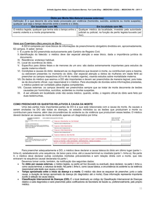 Arlindo Ugulino Netto; Luiz Gustavo Barros; Yuri Leite Eloy – MEDICINA LEGAL – MEDICINA P8 – 2011.1
77
Óbito por Morte Não-Natural (causas externas)
Definição: É o que decorre de uma lesão provocada por violência (homicídio, suicídio, acidente ou morte suspeita),
qualquer que seja o tempo decorrido entre o evento e o óbito.
Em localidade com IML Em localidade sem IML
O médico legista, qualquer que tenha sido o tempo entre o
evento violento e a morte propriamente.
Qualquer médico da localidade, investido pela autoridade
judicial ou policial, na função de perito legista louvado (ad
hoc).
ITENS QUE COMP‚EM A DECLARA•ŒO DE ŠBITO
A DO é composta por nove blocos de informações de preenchimento obrigatório divididos em, aproximadamente,
62 campos. A saber, temos:
I. É a parte da DO preenchida exclusivamente pelo Cartório de Registro Civil.
II. Identificação do falecido: o médico deve dar especial atenção a esse bloco, dada a importância jurídica do
documento.
III. Residência: endereço habitual.
IV. Local de ocorrência do óbito.
V. Específico para óbitos fetais e de menores de um ano: são dados extremamente importantes para estudos da
saúde materno-infantil.
VI. Condições e causas do óbito: destacam-se os diagnósticos que levaram à morte, ou contribuíram para a mesma,
ou estiveram presentes no momento do óbito. Dar especial atenção a óbitos de mulheres em idade fértil ao
preencher os campos respectivos (43 e 44 do modelo vigente), visando estudos sobre mortalidade materna.
VII. Os dados do médico que assinou a DO são importantes e devem ser preenchidos de maneira legível, pois trata-
se de documento oficial, cujo responsável é o médico. Para elucidação de dúvidas sobre informações prestadas,
o médico poderá ser contatado pelos órgãos competentes.
VIII. Causas externas: os campos deverão ser preenchidos sempre que se tratar de morte decorrente de lesões
causadas por homicídios, suicídios, acidentes ou mortes suspeitas.
IX. A ser utilizado em localidade onde não exista médico, quando, então, o registro oficial do óbito será feito por
duas testemunhas.
COMO PREENCHER OS QUESITOS RELATIVOS À CAUSA DA MORTE
Uma das partes mais importantes partes da DO é a que está relacionada com a causa da morte. As causas a
serem anotadas na DO são todas as doenças, os estados mórbidos ou as lesões que produziram a morte ou
contribuíram para mesma, além das circunstâncias do acidente ou da violência que produziram essas lesões. O médico
deverá declarar as causas da morte anotando apenas um diagnóstico por linha:
Para preencher adequadamente a DO, o médico deve declarar a causa básica do óbito em último lugar (parte I -
linha d), estabelecendo uma sequência, de baixo para cima, até a causa terminal ou imediata (parte I - linha a). Na parte
II, o médico deve declarar outras condições mórbidas pré-existentes e sem relação direta com a morte, que não
entraram na sequência causal declarada na parte I.
Devemos tomar conta, também, da notificação dos seguintes dados:
 No óbito por causas externas, o médico legista, ou perito ad hoc (louvado ou eventual), deve declarar, na parte I, linha a,
como causa terminal, a natureza da lesão. Na parte I, linha b, como causa básica, a circunstância do acidente ou da violência
responsável pela lesão que causou a morte.
 Tempo aproximado entre o início da doença e a morte. O médico não deve se esquecer de preencher, junto a cada
causa, a duração de tempo aproximado da doença (do diagnóstico até a morte). Essa informação representa importante
auxílio à seleção da causa básica.
 Classificação Internacional de Doenças (CID). É o local destinado ao código da Classificação Internacional de Doenças
relativo a cada diagnóstico e será preenchido pelos codificadores da Secretaria de Saúde ou, preferencialmente, pelo próprio
médico.
 
