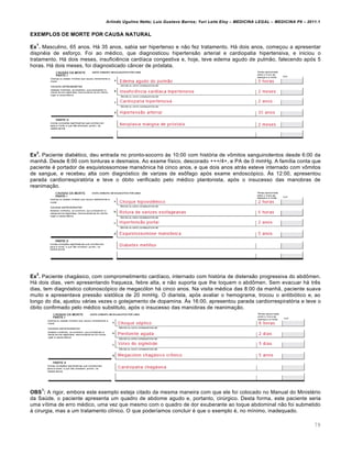 Arlindo Ugulino Netto; Luiz Gustavo Barros; Yuri Leite Eloy – MEDICINA LEGAL – MEDICINA P8 – 2011.1
79
EXEMPLOS DE MORTE POR CAUSA NATURAL
Ex
1
. Masculino, 65 anos. Há 35 anos, sabia ser hipertenso e não fez tratamento. Há dois anos, começou a apresentar
dispnéia de esforço. Foi ao médico, que diagnosticou hipertensão arterial e cardiopatia hipertensiva, e iniciou o
tratamento. Há dois meses, insuficiência cardíaca congestiva e, hoje, teve edema agudo de pulmão, falecendo após 5
horas. Há dois meses, foi diagnosticado câncer de próstata.
Ex
2
. Paciente diabético, deu entrada no pronto-socorro às 10:00 com história de vômitos sanguinolentos desde 6:00 da
manhã. Desde 8:00 com tonturas e desmaios. Ao exame físico, descorado +++/4+, e PA de 0 mmHg. A família conta que
paciente é portador de esquistossomose mansônica há cinco anos, e que dois anos atrás esteve internado com vômitos
de sangue, e recebeu alta com diagnóstico de varizes de esôfago após exame endoscópico. Às 12:00, apresentou
parada cardiorrespiratória e teve o óbito verificado pelo médico plantonista, após o insucesso das manobras de
reanimação.
Ex
3
. Paciente chagásico, com comprometimento cardíaco, internado com história de distensão progressiva do abdômen.
Há dois dias, vem apresentando fraqueza, febre alta, e não suporta que lhe toquem o abdômen. Sem evacuar há três
dias, tem diagnóstico colonoscópico de megacólon há cinco anos. Na visita médica das 8:00 da manhã, paciente suava
muito e apresentava pressão sistólica de 20 mmHg. O diarista, após avaliar o hemograma, trocou o antibiótico e, ao
longo do dia, ajustou várias vezes o gotejamento de dopamina. Às 16:00, apresentou parada cardiorrespiratória e teve o
óbito confirmado pelo médico substituto, após o insucesso das manobras de reanimação.
OBS
1
: A rigor, embora este exemplo esteja citado da mesma maneira com que ele foi colocado no Manual do Ministério
da Saúde, o paciente apresenta um quadro de abdome agudo e, portanto, cirúrgico. Desta forma, este paciente seria
uma vítima de erro médico, uma vez que mesmo com o quadro de dor exuberante ao toque abdominal não foi submetido
à cirurgia, mas a um tratamento clínico. O que poderíamos concluir é que o exemplo é, no mínimo, inadequado.
 