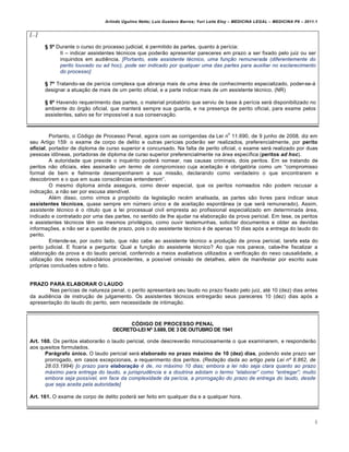 Arlindo Ugulino Netto; Luiz Gustavo Barros; Yuri Leite Eloy – MEDICINA LEGAL – MEDICINA P8 – 2011.1
8
[...]
§ 5º Durante o curso do processo judicial, € permitido †s partes, quanto † per•cia:
II – indicar assistentes t€cnicos que poder„o apresentar pareceres em prazo a ser fixado pelo juiz ou ser
inquiridos em audi…ncia. [Portanto, este assistente t…cnico, uma funƒ„o remunerada (diferentemente do
perito louvado ou ad hoc), pode ser indicado por qualquer uma das partes para auxiliar no esclarecimento
do processo]
§ 7º Tratando-se de per•cia complexa que abranja mais de uma ˆrea de conhecimento especializado, poder-se-ˆ
designar a atua‚„o de mais de um perito oficial, e a parte indicar mais de um assistente t€cnico. (NR)
§ 6º Havendo requerimento das partes, o material probatƒrio que serviu de base † per•cia serˆ disponibilizado no
ambiente do ƒrg„o oficial, que manterˆ sempre sua guarda, e na presen‚a de perito oficial, para exame pelos
assistentes, salvo se for imposs•vel a sua conserva‚„o.
Portanto, o Cƒdigo de Processo Penal, agora com as corrigendas da Lei n
o
11.690, de 9 junho de 2008, diz em
seu Artigo 159: o exame de corpo de delito e outras per•cias poder„o ser realizados, preferencialmente, por perito
oficial, portador de diploma de curso superior e concursado. Na falta de perito oficial, o exame serˆ realizado por duas
pessoas id•neas, portadoras de diploma de curso superior preferencialmente na ˆrea espec•fica (peritos ad hoc).
A autoridade que preside o inqu€rito poderˆ nomear, nas causas criminais, dois peritos. Em se tratando de
peritos n„o oficiais, eles assinar„o um termo de compromisso cuja aceita‚„o € obrigatƒria como um “compromisso
formal de bem e fielmente desempenharem a sua miss„o, declarando como verdadeiro o que encontrarem e
descobrirem e o que em suas consci…ncias entenderem”.
O mesmo diploma ainda assegura, como dever especial, que os peritos nomeados n„o podem recusar a
indica‚„o, a n„o ser por escusa atend•vel.
Al€m disso, como vimos a propƒsito da legisla‚„o rec€m analisada, as partes s„o livres para indicar seus
assistentes técnicos, quase sempre em n‹mero ‹nico e de aceita‚„o espontŽnea (e que serˆ remunerado). Assim,
assistente t…cnico € o rƒtulo que a lei processual civil empresta ao profissional especializado em determinada ˆrea,
indicado e contratado por uma das partes, no sentido de lhe ajudar na elabora‚„o da prova pericial. Em tese, os peritos
e assistentes t€cnicos t…m os mesmos privil€gios, como ouvir testemunhas, solicitar documentos e obter as devidas
informa‚‡es, a n„o ser a quest„o de prazo, pois o do assistente t€cnico € de apenas 10 dias apƒs a entrega do laudo do
perito.
Entende-se, por outro lado, que n„o cabe ao assistente t€cnico a produ‚„o de prova pericial, tarefa esta do
perito judicial. E ficaria a pergunta: Qual a fun‚„o do assistente t€cnico? Ao que nos parece, cabe-lhe fiscalizar a
elabora‚„o da prova e do laudo pericial, conferindo a meios avaliativos utilizados a verifica‚„o do nexo causalidade, a
utiliza‚„o dos meios subsidiˆrios procedentes, a poss•vel omiss„o de detalhes, al€m de manifestar por escrito suas
prƒprias conclus‡es sobre o fato.
PRAZO PARA ELABORAR O LAUDO
Nas per•cias de natureza penal, o perito apresentarˆ seu laudo no prazo fixado pelo juiz, at€ 10 (dez) dias antes
da audi…ncia de instru‚„o de julgamento. Os assistentes t€cnicos entregar„o seus pareceres 10 (dez) dias apƒs a
apresenta‚„o do laudo do perito, sem necessidade de intima‚„o.
CÓDIGO DE PROCESSO PENAL
DECRETO-LEI Nº 3.689, DE 3 DE OUTUBRO DE 1941
Art. 160. Os peritos elaborar„o o laudo pericial, onde descrever„o minuciosamente o que examinarem, e responder„o
aos quesitos formulados.
Parágrafo único. O laudo pericial serˆ elaborado no prazo máximo de 10 (dez) dias, podendo este prazo ser
prorrogado, em casos excepcionais, a requerimento dos peritos. (Redaƒ„o dada ao artigo pela Lei nˆ 8.862, de
28.03.1994) [o prazo para elabora‡ˆo … de, no m‡ximo 10 dias; embora a lei n„o seja clara quanto ao prazo
m‡ximo para entrega do laudo, a jurisprud‰ncia e a doutrina adotam o termo “elaborar” como “entregar”; muito
embora seja poss•vel, em face da complexidade da per•cia, a prorrogaƒ„o do prazo de entrega do laudo, desde
que seja aceita pela autoridade]
Art. 161. O exame de corpo de delito poderˆ ser feito em qualquer dia e a qualquer hora.
 