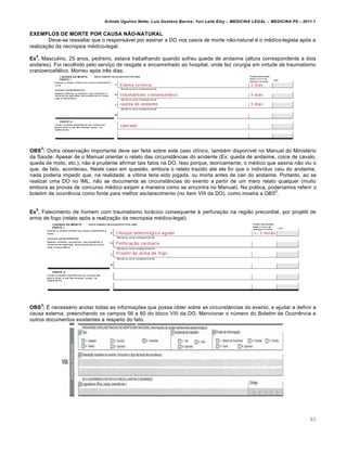 Arlindo Ugulino Netto; Luiz Gustavo Barros; Yuri Leite Eloy – MEDICINA LEGAL – MEDICINA P8 – 2011.1
80
EXEMPLOS DE MORTE POR CAUSA NÃO-NATURAL
Deve-se ressaltar que o responsável por assinar a DO nos casos de morte não-natural é o médico-legista após a
realização da necropsia médico-legal.
Ex
4
. Masculino, 25 anos, pedreiro, estava trabalhando quando sofreu queda de andaime (altura correspondente a dois
andares). Foi recolhido pelo serviço de resgate e encaminhado ao hospital, onde fez cirurgia em virtude de traumatismo
cranioencefálico. Morreu após três dias.
OBS
2
: Outra observação importante deve ser feita sobre este caso clínico, também disponível no Manual do Ministério
da Saúde. Apesar de o Manual orientar o relato das circunstâncias do acidente (Ex: queda de andaime, coice de cavalo,
queda de moto, etc.), não é prudente afirmar tais fatos na DO. Isso porque, teoricamente, o médico que assina não viu o
que, de fato, aconteceu. Neste caso em questão, embora o relato trazido até ele foi que o indivíduo caiu do andaime,
nada poderia impedir que, na realidade, a vítima teria sido jogada, ou morta antes de cair do andaime. Portanto, ao se
realizar uma DO no IML, não se documenta as circunstâncias do evento a partir de um mero relato qualquer (muito
embora as provas de concurso médico exijam a maneira como se encontra no Manual). Na prática, poderíamos referir o
boletim de ocorrência como fonte para melhor esclarecimento (no Item VIII da DO), como mostra a OBS
3
.
Ex
5
. Falecimento de homem com traumatismo torácico consequente à perfuração na região precordial, por projétil de
arma de fogo (relato após a realização da necropsia médico-legal).
OBS
3
: É necessário anotar todas as informações que possa obter sobre as circunstâncias do evento, e ajudar a definir a
causa externa, preenchendo os campos 56 a 60 do bloco VIII da DO. Mencionar o número do Boletim de Ocorrência e
outros documentos existentes a respeito do fato.
 