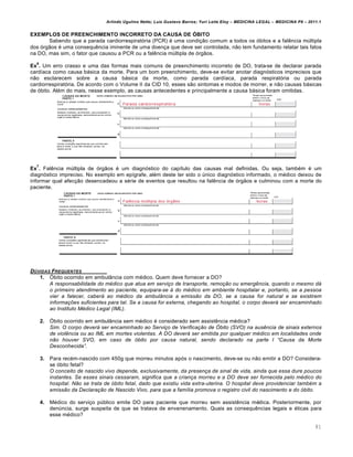 Arlindo Ugulino Netto; Luiz Gustavo Barros; Yuri Leite Eloy – MEDICINA LEGAL – MEDICINA P8 – 2011.1
81
EXEMPLOS DE PREENCHIMENTO INCORRETO DA CAUSA DE ÓBITO
Sabendo que a parada cardiorrespiratória (PCR) é uma condição comum a todos os óbitos e a falência múltipla
dos órgãos é uma consequência iminente de uma doença que deve ser controlada, não tem fundamento relatar tais fatos
na DO, mas sim, o fator que causou a PCR ou a falência múltipla de órgãos.
Ex
6
. Um erro crasso e uma das formas mais comuns de preenchimento incorreto de DO, trata-se de declarar parada
cardíaca como causa básica da morte. Para um bom preenchimento, deve-se evitar anotar diagnósticos imprecisos que
não esclarecem sobre a causa básica da morte, como parada cardíaca, parada respiratória ou parada
cardiorrespiratória. De acordo com o Volume II da CID 10, esses são sintomas e modos de morrer, e não causas básicas
de óbito. Além do mais, nesse exemplo, as causas antecedentes e principalmente a causa básica foram omitidas.
Ex
7
. Falência múltipla de órgãos é um diagnóstico do capítulo das causas mal definidas. Ou seja, também é um
diagnóstico impreciso. No exemplo em epígrafe, além deste ter sido o único diagnóstico informado, o médico deixou de
informar qual afecção desencadeou a série de eventos que resultou na falência de órgãos e culminou com a morte do
paciente.
D‘VIDAS FREQUENTES
1. Óbito ocorrido em ambulância com médico. Quem deve fornecer a DO?
A responsabilidade do m…dico que atua em serviƒo de transporte, remoƒ„o ou emerg‰ncia, quando o mesmo d‡
o primeiro atendimento ao paciente, equipara-se † do m…dico em ambiente hospitalar e, portanto, se a pessoa
vier a falecer, caber‡ ao m…dico da ambulŽncia a emiss„o da DO, se a causa for natural e se existirem
informaƒŠes suficientes para tal. Se a causa for externa, chegando ao hospital, o corpo dever‡ ser encaminhado
ao Instituto M…dico Legal (IML).
2. Óbito ocorrido em ambulância sem médico é considerado sem assistência médica?
Sim. O corpo dever‡ ser encaminhado ao Serviƒo de Verificaƒ„o de •bito (SVO) na aus‰ncia de sinais externos
de viol‰ncia ou ao IML em mortes violentas. A DO dever‡ ser emitida por qualquer m…dico em localidades onde
n„o houver SVO, em caso de ‹bito por causa natural, sendo declarado na parte I “Causa da Morte
Desconhecida”.
3. Para recém-nascido com 450g que morreu minutos após o nascimento, deve-se ou não emitir a DO? Considera-
se óbito fetal?
O conceito de nascido vivo depende, exclusivamente, da presenƒa de sinal de vida, ainda que essa dure poucos
instantes. Se esses sinais cessaram, significa que a crianƒa morreu e a DO deve ser fornecida pelo m…dico do
hospital. N„o se trata de ‹bito fetal, dado que existiu vida extra-uterina. O hospital deve providenciar tamb…m a
emiss„o da Declaraƒ„o de Nascido Vivo, para que a fam•lia promova o registro civil do nascimento e do ‹bito.
4. Médico do serviço público emite DO para paciente que morreu sem assistência médica. Posteriormente, por
denúncia, surge suspeita de que se tratava de envenenamento. Quais as consequências legais e éticas para
esse médico?
 