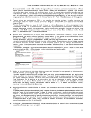 Arlindo Ugulino Netto; Luiz Gustavo Barros; Yuri Leite Eloy – MEDICINA LEGAL – MEDICINA P8 – 2011.1
82
Ao constatar o ‹bito e emitir a DO, o m…dico deve proceder a um cuidadoso exame externo do cad‡ver, a fim de
afastar qualquer possibilidade de causa externa. Como o m…dico n„o acompanhou o paciente e n„o recebeu
informaƒŠes sobre essa suspeita, n„o tendo, portanto, certeza da causa b‡sica do ‹bito, dever‡ anotar, na
vari‡vel causa, “‹bito sem assist‰ncia m…dica”. Mesmo se houver exumaƒ„o e a den•ncia de envenenamento
vier a ser comprovada, o m…dico estar‡ isento de responsabilidade perante a justiƒa se tiver anotado, na DO, no
campo apropriado, “n„o h‡ sinais externos de viol‰ncia” (campo 59 – Parte VIII da Declaraƒ„o de •bito vigente).
5. Paciente chega ao pronto-socorro (PS) e, em seguida, tem parada cardíaca. Iniciadas manobras de
ressuscitação, estas não tiveram sucesso. O médico é obrigado a fornecer DO? Como proceder com relação à
causa da morte?
Primeiro, deve-se verificar se a causa da morte … natural ou externa. Se a causa for externa, o corpo dever‡ ser
encaminhado ao IML. Se for morte natural, o m…dico deve esgotar todas as possibilidades para formular a
hip‹tese diagn‹stica, inclusive com anamnese e hist‹ria colhida com familiares. Caso persista d•vida e na
localidade exista SVO, o corpo dever‡ ser encaminhado para esse serviƒo. Caso contr‡rio, o m…dico dever‡
emitir a DO esclarecendo que a causa … desconhecida.
6. Paciente idoso, vítima de queda de escada, sofre fratura de fêmur, é internado e submetido a cirurgia. Evoluía
adequadamente, mas adquire infecção hospitalar, vindo a falecer, 12 dias depois, por broncopneumonia. Quem
deve fornecer a DO e o que deve ser anotado com relação a causa da morte?
Segundo a definiƒ„o, ‹bito por causa externa … aquele que ocorre em consequ‰ncia direta ou indireta de um
evento lesivo (acidental, n„o-acidental ou de intenƒ„o indeterminada). Ou seja, decorre de uma les„o provocada
por viol‰ncia (homic•dio, suic•dio, acidente ou morte suspeita), qualquer que seja o tempo decorrido entre o
evento e o ‹bito. O fato de ter havido internaƒ„o e cirurgia e o ‹bito ter ocorrido 12 dias depois n„o interrompe
essa cadeia.
O importante … considerar o nexo de causalidade entre a queda que provocou a les„o e a morte. O corpo deve
ser encaminhado ao IML e a DO emitida por m…dico legista. Este deve anotar na DO:
7. Médico de um município onde não existe IML é convocado pelo juiz local a fornecer atestado de óbito de pessoa
vítima de acidente. O médico pode negar a fazê-lo?
Embora a legislaƒ„o determine que a DO para ‹bitos por causa externa seja emitida pelo IML, a autoridade
policial ou judicial, com base no C‹digo de Processo Penal, pode designar qualquer pessoa (de prefer‰ncia as
que tiverem habilitaƒŠes t…cnicas) para atuar como perito legista ad hoc em munic•pios onde n„o existe o IML.
Essa designaƒ„o n„o … opcional, e a determinaƒ„o tem de ser obedecida. O perito eventual prestar‡
compromisso e seu exame ficar‡ restrito a um exame externo do cad‡ver, com descriƒ„o, no laudo
necrosc‹pico, das lesŠes externas, se existirem. Deve-se anotar na DO as lesŠes, tipo de causa externa,
mencionar o n•mero do Boletim de Ocorr‰ncia.
8. Quando o médico for o único profissional da cidade, é dele a obrigação de emitir a DO após o exame externo do
cadáver?
Se ele n„o prestou assist‰ncia ao paciente, deve examinar o corpo e, n„o havendo lesŠes externas, emitir a DO,
anotando “causa da morte desconhecida” no lugar da causa, mencionando a aus‰ncia de sinais externos de
viol‰ncia na descriƒ„o do evento (campo 59). Usar a parte II da DO para informar patologias anteriores referidas
pela fam•lia e/ou acompanhantes do falecido, podendo os diagn‹sticos estarem sinalizados com interrogaƒ„o
“(?)”, ou os termos “sic” ou “prov‡vel”. Havendo qualquer les„o, dever‡ comunicar † autoridade competente e, se
for designado perito ad hoc, emitir a DO, anotando a natureza da les„o e as circunstŽncias do evento,
preenchendo os campos 56 a 60 do bloco VIII.
9. De quem é a responsabilidade de emitir a DO de doente transferido de hospital, clínica ou ambulatório para
hospital de referência, que morre no trajeto?
 
