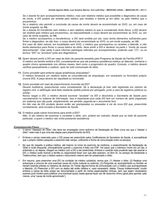 Arlindo Ugulino Netto; Luiz Gustavo Barros; Yuri Leite Eloy – MEDICINA LEGAL – MEDICINA P8 – 2011.1
83
Se o doente foi sem acompanhamento m…dico, mas com relat‹rio m…dico que possibilite o diagnostico da causa
da morte, a DO poder‡ ser emitida pelo m…dico que recebeu o doente j‡ em ‹bito, ou pelo m…dico que o
encaminhou.
Se o relat‹rio n„o permitir a conclus„o da causa da morte dever‡ se encaminhado ao SVO, ou, em caso de
morte suspeita, ao IML.
Se o doente foi transferido sem m…dico e sem relat‹rio m…dico (o que … considerado il•cito …tico), a DO dever‡
ser emitida pelo m…dico que encaminhou; na impossibilidade o corpo dever‡ ser encaminhado ao SVO, ou, em
caso de morte suspeita, ao IML.
Se o m…dico acompanhou a transfer‰ncia, a DO ser‡ emitida por ele, caso tenha elementos suficientes para
firmar o diagnostico, se n„o tiver, o corpo dever‡ ser encaminhado ao SVO, ou em morte suspeita, ao IML.
Em caso de ‹bito natural, em localidades sem SVO, o m…dico que acompanhou ou recebeu o falecido, e n„o
tenha elementos para firmar a causa b‡sica do ‹bito, deve emitir a DO e declarar na parte I- “morte de causa
desconhecida”. Usar parte II para informar patologias referidas por acompanhantes, podendo usar “(?)”, ou os
termos “SIC” ou “prov‡vel” junto aos diagn‹sticos.
10. Quem deverˆ emitir a DO em casa de ƒbito de paciente assistido pelo Programa de Sa‹de da Fam•lia (PSF)?
O m…dico da fam•lia emitir‡ a DO, considerando-se que ele prestava assist‰ncia m…dica ao falecido, conhecia o
quadro cl•nico apresentado nos •ltimos meses, bem como o progn‹stico do quadro. Contudo, o m…dico dever‡
verificar pessoalmente o cad‡ver, ap‹s ter sido comunicado do ‹bito.
11. Como proceder para enterrar pe‚as anat•micas amputadas?
O m…dico fornecer‡ um relat‹rio sobre as circunstŽncias da amputaƒ„o, em receitu‡rio ou formul‡rio pr‹prio
(nunca DO). A peƒa dever‡ ser sepultada ou incinerada.
12. Como proceder em caso de preenchimento incorreto da DO?
Dever‡ inutiliz‡-la, preenchendo outra corretamente. Se a declaraƒ„o j‡ tiver sido registrada em cart‹rio de
registro civil, a retificaƒ„o ser‡ feita mediante pedido judicial por advogado, junto a vara de registros p•blicos ou
similar.
Nunca rasgar a DO, o m…dico dever‡ escrever “anulada” na DO e devolv‰-la a Secretaria de Sa•de para
cancelamento no sistema de informaƒ„o. Isso … importante pois cada DO tem um n•mero de s…rie (registrado
em sistema) que n„o pode, simplesmente, ser perdido, jogando-se o documento fora.
As tr‰s vias da DO anulada devem ent„o ser grampeadas ou anexadas † via da nova DO que, preenchida
corretamente, ser‡ enviada † Secretaria de Sa•de.
13. O m€dico pode cobrar honorˆrios para emitir a DO?
N„o. O ato m…dico de examinar e constatar o ‹bito, sim, poder‡ ser cobrado, desde que se trate de paciente
particular, a quem o m…dico n„o vinha prestando assist‰ncia.
CONSIDERA•‚ES FINAIS
 O termo “Atestado de ›bito” n„o deve ser empregado como sin•nimo de Declara‚„o de ›bito (uma vez que o “atestar o
ƒbito” nada mais € que uma das etapas para preenchimento da DO).
 Embora o campo reservado para o CID possa ser preenchido pelos Codificadores da Secretaria de Sa‹de, € aconselhˆvel
que o prƒprio m€dico pesquise e preencha este campo, unificando a forma de comunica‚„o entre os servi‚os.
 No que diz respeito † prˆtica m€dica, at€ mesmo no in•cio do exerc•cio da medicina, o preenchimento de Declara‚„o de
›bito € muito frequente, principalmente quando o exerc•cio € feito nos PSF. Hˆ casos que o indiv•duo morre em um dia, €
enterrado e, sƒ depois, chegam ao m€dico com a DO a ser preenchida. Embora a conduta mais prudente seja n„o assinar a
DO, o m€dico pode chamar a fam•lia ou responsˆvel fazer com que eles assinem, no item IX, os campos de Declarante e
Testemunhas, sem que o m€dico assine o documento mesmo sem ter presenciado o ƒbito.
 Em resumo, para preencher uma DO na condi‚„o de m€dico substituto, temos que: (1) Atestar o ƒbito; (2) Realizar uma
ectoscopia a procura de uma eventual causa de morte (natural ou externa); (3) Perguntar ao acompanhante ou familiar se
haviam exames pr€vios ou histƒrico de doen‚a; (4) Tentar alguma forma de comunica‚„o com o m€dico que acompanhasse
o falecido; (5) Preencher a DO com os dados at€ ent„o obtidos e, caso necessˆrio, relatar “Causa indeterminada” (muito
embora a causa de ƒbito possa ser documentada a partir de meras especula‚‡es cl•nicas, sem que sejam necessˆrios
exames post mortem para justificar uma eventual causa; basta apenas fazer uso de racioc•nio cl•nico geral para apontar, pelo
menos, uma “causa de morte aproximada”).
 