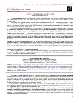Arlindo Ugulino Netto; Luiz Gustavo Barros; Yuri Leite Eloy – MEDICINA LEGAL – MEDICINA P8 – 2011.1
84
MED RESUMOS 2011
NETTO, Arlindo Ugulino; ELOY, Yuri Leite.
MEDICINA LEGAL
ATESTADO MÉDICO E DECLARAÇÃO SIMPLES
(Professor Ronivaldo Barros)
O atestado médico € um documento que somente deve ser emitido pelo m€dico, excluindo assim qualquer
outro profissional da sa‹de, que tem como inten‚„o relatar (ou revelar) um fato de natureza m€dica e suas
consequ…ncias.
Trata-se de uma defini‚„o simples, mas traz alguns detalhes importantes para a compreens„o do tema: o relato
de um fato de natureza m€dica deve estar sempre presente no atestado, uma vez que, sua inten‚„o € relatar para fins
diversos a condi‚„o do paciente. Desta forma, para relatar o fato que deve ser emitido pelo atestado, € necessˆrio que o
emissor tenha realizado o Curso de Medicina.
Entretanto, existem algumas situa‚‡es em que o fato n„o € de natureza m€dica, e o atestado m€dico € solicitado
de forma err•nea. Para estas situa‚‡es, podemos lan‚ar m„o da declaração simples que, por defini‚„o, consiste em
um documento que n„o tem natureza m€dica e, por esta raz„o, pode ser emitido por qualquer profissional.
Exemplo1: Uma situa‚„o frequente € a solicita‚„o de preenchimento de “atestado m€dico” para o acompanhante de um determinado
enfermo. Entretanto, relatar que um indiv•duo estˆ acompanhando outro n„o constitui um fato de natureza m€dica, pois n„o exige
conhecimento m€dico algum. N„o sendo um fato de natureza m€dica, o documento a ser emitido deve ser uma declara‚„o simples,
que pode ser confeccionado por qualquer profissional, inclusive pelo m€dico, mas que n„o deve ter o mesmo modelo de apresenta‚„o
do atestado.
Exemplo2: Um paciente permanece esperando para ser atendido em um determinado consultƒrio m€dico. Apesar da demora, n„o
consegue ser atendido e, por consequ…ncia disso, perde o dia de trabalho. Para justificar a aus…ncia no emprego, o indiv•duo tem
direito a uma declara‚„o simples, afirmando que compareceu ao local em determinada data e hora para fins de sa‹de. Entretanto, por
n„o ter sido examinado, n„o € necessˆrio um atestado m€dico, e a prƒpria atendente do consultƒrio pode emitir a declara‚„o simples.
EMISSŒO DO ATESTADO M„DICO E CONSIDERA•‚ES GERAIS
Assim como todos os documentos, a emiss„o do atestado m€dico estˆ vinculada a uma legisla‚„o espec•fica.
No seu caso, o CMF normatizou a sua emiss„o atrav€s da Resolu‚„o CFM n.• 1.658/2002, alterada pela Resolu‚„o
CFM n.• 1.851/2008, que jˆ se encontra em vig…ncia.
RESOLUÇÃO CFM n.º 1.658/2002
Normatiza a emiss„o de atestados m€dicos e dˆ outras provid…ncias.
(Publicada no D.O.U. de 20 de dezembro de 2002, Se‚„o I, pg. 422)
(Parcialmente alterada pela Resolu‚„o CFM n• 1851, de 18.08.2008)
Art. 1º. O atestado m€dico € parte integrante do ato m€dico, sendo seu fornecimento direito inalienˆvel do paciente, n„o
podendo importar em qualquer majora‚„o de honorˆrios. [Sobre o Artigo 1º, percebe-se que o atestado é um direito do
paciente, podendo o mesmo solicitar no momento pertinente desde que esteja dentro da lei, não devendo o médico
cobrar nenhum valor pela sua emissão; muito embora, é direito do médico cobrar pela consulta ou pela cirurgia,
obviamente, mas não pelo atestado.].
Um detalhe importante a ser destacado, € o papel do atestado para o afastamento temporário das atividades
laborais. • bastante comum, nos consultƒrios, pacientes associarem o atestado m€dico como o documento responsˆvel
pelo afastamento do trabalho ou da escola, utilizando o termo “atestado” e “afastamento laboral” quase como termos
sin•nimos. Entretanto, tais situa‚‡es n„o devem ser confundidas e, deste modo, portadores de determinadas patologias
que n„o requer afastamento do trabalho podem receber atestados (por ser um direito seu), mas este n„o deve opinar
sobre as necessidades de afastamento das atividades laborais.
• importante, portanto, diferenciar o direito de emiss„o do atestado m€dico, do qual o paciente goza, do
conte‹do espec•fico do atestado. Desta forma, como veremos logo adiante, o atestado m€dico nem sempre deve servir
para afastamento laboral e pode ser emitido para outros fins.
Outro fato importante € que, mesmo sendo o atestado m€dico um documento que revela um fato m€dico, não é
obrigado que ele esteja composto por um determinado diagnóstico. Sobre esse aspecto, € importante ressaltar que
a “aus…ncia de doen‚a” tamb€m constitui uma conclus„o diagnƒstica (das mais complexas, inclusive). Portanto, nestas
situa‚‡es, o m€dico pode preencher todo o atestado normalmente e, no campo para relatar a doen‚a, pode discriminar a
sanidade f•sica e mental do paciente.
 