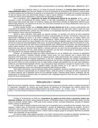 Arlindo Ugulino Netto; Luiz Gustavo Barros; Yuri Leite Eloy – MEDICINA LEGAL – MEDICINA P8 – 2011.1
85
Jˆ se sabe que o atestado m€dico € um direito do paciente. Entretanto, o conteúdo deste documento é de
responsabilidade médica, que deve ser relatado em face †s impress‡es do profissional, n„o devendo o mesmo sofrer
ou aceitar qualquer tipo de influ…ncia do paciente ou acompanhante. Um paciente pode chegar ao consultƒrio solicitando
15 dias de repouso para uma determinada doen‚a e, apƒs o exame realizado, o m€dico pode constatar que n„o €
necessˆrio nenhum dia de afastamento, e assim deve ser registrado no atestado.
Isso € importante, pois o julgamento do tempo de afastamento laboral de um paciente, se for o caso, €
calculado a partir da experi…ncia do prƒprio m€dico, e n„o pela necessidade do paciente ou por valores pr€-
determinados (at€ porque n„o existe, em medicina, tabelas que discriminem per•odos de afastamento definitivos para
determinadas doen‚as). Um paciente de 20 anos com pneumonia necessita de um tempo afastamento menor que um
paciente de 80 anos, por exemplo.
• vˆlido ressaltar tamb€m que o atestado médico não gera direitos por si só; o mesmo revela apenas uma
circunstŽncia de natureza m€dica e suas consequ…ncias. As consequ…ncias que este relato m€dico imp‡e nas mais
diversas searas (administrativas, judiciais, etc.) s„o inerentes a uma legisla‚„o espec•fica de cada institui‚„o que acolhe
tal circunstŽncia, dando a ela uma consequ…ncia.
Quanto a este comentˆrio, fique atento ao seguinte exemplo: um paciente com h€rnia de disco apresenta
lombociatalgia aguda, se encontra impossibilitado de exercer suas atividades por 30 dias. Tal indiv•duo € aluno de uma
determinada institui‚„o de ensino e, ao trazer o atestado † institui‚„o, deverˆ passar por um exame m€dico que
determinarˆ a necessidade de um regime especial. Entenda-se “regime especial”, como uma condi‚„o em que a
institui‚„o de ensino garante ao aluno afastado outro meio para que suas obriga‚‡es sejam cumpridas (quase sempre,
tal meio se reveste de maior flexibilidade). Outro aluno, da mesma institui‚„o, foi v•tima de TCE e se encontra em coma,
o que faz com que ele deva ficar, pelo menos, 6 meses afastado. Este, diferentemente do primeiro, n„o poderia gozar do
mesmo regime especial, uma vez que, a legisla‚„o interna da institui‚„o (embora, na realidade, seja uma Lei Federal)
determinara que, para ser incluindo neste regime, o indiv•duo deve ter um certo n•vel de consci…ncia para manter as
condi‚‡es de aprendizado. Por isso, nesta situa‚„o em espec•fico, por n„o haver manuten‚„o do aprendizado, o aluno
com TCE pode ter seu atestado indeferido para regime especial.
Portanto, as consequ…ncias legais que est„o relacionadas ao uso do atestado s„o inerentes †s legisla‚‡es
espec•ficas que acolhem o atestado naquela situa‚„o. Vamos supor, em novo exemplo, que o mesmo aluno que
apresenta a h€rnia de disco e que se encontra em regime especial, citado anteriormente, tem o desejo de comprar um
automƒvel com abatimento de impostos espec•ficos. O fato de a legisla‚„o espec•fica da ind‹stria automobil•stica
permitir a aquisi‚„o de ve•culos mediante abatimento de descontos, faz com que o atestado m€dico deste indiv•duo sirva
para tais fins. Este € um outro exemplo em que um relato m€dico revelado pelo atestado tem um outro valor mediante a
anˆlise de uma determinada legisla‚„o interna, cuja consequ…ncia legal caracteriza a isen‚„o do imposto sobre o valor
do carro. Desta forma, conclu•mos que o atestado m€dico n„o gera direitos por si sƒ, mas sim, € acolhido por
determinadas legisla‚‡es, tendo uma consequ…ncia espec•fica determinada por estas.
Para melhor caracterizar o que foi explicado nestes ‹ltimos parˆgrafos, tomemos o exemplo agora de uma aluna
grˆvida. Ela, mediante a apresenta‚„o de um atestado m€dico, pode se ausentar † institui‚„o de ensino e participar de
um regime especial, pois a legisla‚„o interna de sua institui‚„o acolhe o atestado desta maneira. Entretanto, ela n„o
poderˆ gozar da redu‚„o do imposto sobre um automƒvel, pois a legisla‚„o espec•fica nada cita sobre o abatimento de
pre‚os de carros para gestantes.
RESOLUÇÃO CFM n.º 1.658/2002
Art. 2º Ao fornecer o atestado, deverˆ o m€dico registrar em ficha prƒpria e/ou prontuˆrio m€dico os dados dos exames
e tratamentos realizados, de maneira que possa atender †s pesquisas de informa‚‡es dos m€dicos peritos das
empresas ou dos ƒrg„os p‹blicos da Previd…ncia Social e da Justi‚a. [ Diante de dúvidas sobre a veracidade do
estado, o Conselho Federal de Medicina (CFM) solicita a cópia do prontuário médico ou ficha clínica.]
O Artigo 2• da Resolu‚„o do CFM cita a importância do registro em ficha clínica e prontuário médico dos
atestados emitidos. Isso porque, sempre diante de d‹vidas, o CFM pode solicitar a cƒpia do prontuˆrio m€dico e da fixa
cl•nica do paciente. Atrav€s deles, o CFM pode revisar queixas cl•nicas, condutas terap…uticas, emiss„o do atestado
m€dico e tempo de afastamento.
Por esta raz„o, € sempre prudente anotar tudo que foi necessˆrio para a conclus„o do fato atestado, bem como
registrar o prƒprio corpo do documento (principalmente, o per•odo de afastamento concebido na ocasi„o). Tal fato €
importante, pois pode haver casos em que o paciente adultera a data de afastamento descrita pelo atestado, por
exemplo, e, frente a qualquer implica‚„o jur•dica, o m€dico estaria protegido gra‚as †s anota‚‡es referentes ao atestado
original, sem altera‚‡es, em seu prontuˆrio.
Da mesma anˆlise, estes registros garantem uma melhor memƒria para a emiss„o de atestados solicitados por
pacientes acerca de certos procedimentos (cirurgias ou consultas) realizados a um longo per•odo anterior.
 