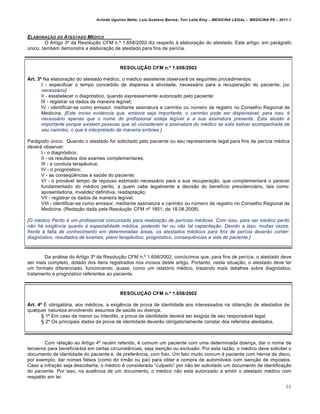 Arlindo Ugulino Netto; Luiz Gustavo Barros; Yuri Leite Eloy – MEDICINA LEGAL – MEDICINA P8 – 2011.1
86
ELABORA•ŒO DO ATESTADO M„DICO
O Artigo 3• da Resolu‚„o CFM n.• 1.658/2002 diz respeito † elabora‚„o do atestado. Este artigo, em parˆgrafo
‹nico, tamb€m demonstra a elabora‚„o de atestado para fins de per•cia.
RESOLUÇÃO CFM n.º 1.658/2002
Art. 3º Na elabora‚„o do atestado m€dico, o m€dico assistente observarˆ os seguintes procedimentos:
I - especificar o tempo concedido de dispensa † atividade, necessˆrio para a recupera‚„o do paciente; [se
necessário]
II - estabelecer o diagnƒstico, quando expressamente autorizado pelo paciente;
III - registrar os dados de maneira leg•vel;
IV - identificar-se como emissor, mediante assinatura e carimbo ou n‹mero de registro no Conselho Regional de
Medicina. [Este inciso evidencia que, embora seja importante, o carimbo pode ser dispensável; para isso, é
necessário apenas que o nome do profissional esteja legível e a sua assinatura presente. Esta alusão é
importante porque existem pessoas que só consideram a assinatura do médico se esta estiver acompanhada de
seu carimbo, o que é interpretado de maneira errônea.]
Parˆgrafo ‹nico. Quando o atestado for solicitado pelo paciente ou seu representante legal para fins de per•cia m€dica
deverˆ observar:
I - o diagnƒstico;
II - os resultados dos exames complementares;
III - a conduta terap…utica;
IV - o prognƒstico;
V - as conseq“…ncias † sa‹de do paciente;
VI - o provˆvel tempo de repouso estimado necessˆrio para a sua recupera‚„o, que complementarˆ o parecer
fundamentado do m€dico perito, a quem cabe legalmente a decis„o do benef•cio previdenciˆrio, tais como:
aposentadoria, invalidez definitiva, readapta‚„o;
VII - registrar os dados de maneira leg•vel;
VIII - identificar-se como emissor, mediante assinatura e carimbo ou n‹mero de registro no Conselho Regional de
Medicina. (Reda‚„o dada pela Resolu‚„o CFM n• 1851, de 18.08.2008).
[O médico Perito é um profissional concursado para realização de perícias médicas. Com isso, para ser médico perito
não há exigência quanto à especialidade médica, podendo ter ou não tal capacitação. Devido a isso, muitas vezes,
frente à falta de conhecimento em determinadas áreas, os atestados médicos para fins de perícia deverão conter:
diagnóstico, resultados de exames, plano terapêutico, prognóstico, consequências a vida do paciente.]
Da anˆlise do Artigo 3• da Resolu‚„o CFM n.• 1.658/2002, conclu•mos que, para fins de per•cia, o atestado deve
ser mais completo, dotado dos itens registrados nos incisos deste artigo. Portanto, nesta situa‚„o, o atestado deve ter
um formato diferenciado, funcionando, quase, como um relatƒrio m€dico, trazendo mais detalhes sobre diagnƒstico,
tratamento e prognƒstico referentes ao paciente.
RESOLUÇÃO CFM n.º 1.658/2002
Art. 4º • obrigatƒria, aos m€dicos, a exig…ncia de prova de identidade aos interessados na obten‚„o de atestados de
qualquer natureza envolvendo assuntos de sa‹de ou doen‚a.
™ 1• Em caso de menor ou interdito, a prova de identidade deverˆ ser exigida de seu responsˆvel legal.
™ 2• Os principais dados da prova de identidade dever„o obrigatoriamente constar dos referidos atestados.
Com rela‚„o ao Artigo 4• rec€m referido, € comum um paciente com uma determinada doen‚a, dar o nome de
terceiros para beneficiˆ-los em certas circunstŽncias, seja isen‚„o ou exclus„o. Por esta raz„o, o m€dico deve solicitar o
documento de identidade do paciente e, de prefer…ncia, com foto. Um fato muito comum € paciente com h€rnia de disco,
por exemplo, dar nomes falsos (como do irm„o ou pai) para obter a compra de automƒveis com isen‚„o de impostos.
Caso a infra‚„o seja descoberta, o m€dico € considerado “culpado” por n„o ter solicitado um documento de identifica‚„o
do paciente. Por isso, na aus…ncia de um documento, o m€dico n„o esta autorizado a emitir o atestado m€dico com
respaldo em lei.
 