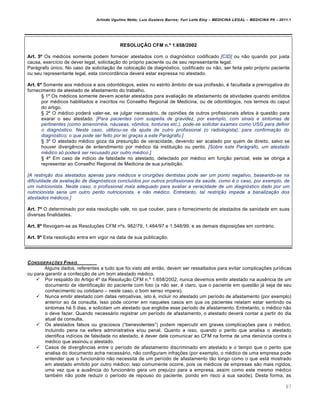 Arlindo Ugulino Netto; Luiz Gustavo Barros; Yuri Leite Eloy – MEDICINA LEGAL – MEDICINA P8 – 2011.1
87
RESOLUÇÃO CFM n.º 1.658/2002
Art. 5º Os m€dicos somente podem fornecer atestados com o diagnƒstico codificado [CID] ou n„o quando por justa
causa, exerc•cio de dever legal, solicita‚„o do prƒprio paciente ou de seu representante legal.
Parˆgrafo ‹nico. No caso da solicita‚„o de coloca‚„o de diagnƒstico, codificado ou n„o, ser feita pelo prƒprio paciente
ou seu representante legal, esta concordŽncia deverˆ estar expressa no atestado.
Art. 6º Somente aos m€dicos e aos odontƒlogos, estes no estrito Žmbito de sua profiss„o, € facultada a prerrogativa do
fornecimento de atestado de afastamento do trabalho.
™ 1• Os m€dicos somente devem aceitar atestados para avalia‚„o de afastamento de atividades quando emitidos
por m€dicos habilitados e inscritos no Conselho Regional de Medicina, ou de odontƒlogos, nos termos do caput
do artigo.
™ 2• O m€dico poderˆ valer-se, se julgar necessˆrio, de opini‡es de outros profissionais afetos † quest„o para
exarar o seu atestado. [Para pacientes com suspeita de gravidez, por exemplo, com sinais e sintomas de
pertinentes (como amenorréia, náuseas, vômitos, tonturas etc.), pode-se solicitar exames como USG para definir
o diagnóstico. Neste caso, utilizou-se da ajuda de outro profissional (o radiologista), para confirmação do
diagnóstico; o que pode ser feito por lei graças a este Parágrafo.]
™ 3• O atestado m€dico goza da presun‚„o de veracidade, devendo ser acatado por quem de direito, salvo se
houver diverg…ncia de entendimento por m€dico da institui‚„o ou perito. [Sobre este Parágrafo, um atestado
médico só poderá ser recusado por outro médico.]
™ 4• Em caso de ind•cio de falsidade no atestado, detectado por m€dico em fun‚„o pericial, este se obriga a
representar ao Conselho Regional de Medicina de sua jurisdi‚„o.
[A restrição dos atestados apenas para médicos e cirurgiões dentistas pode ser um ponto negativo, baseando-se na
dificuldade da avaliação de diagnósticos concluídos por outros profissionais da saúde, como é o caso, por exemplo, de
um nutricionista. Neste caso, o profissional mais adequado para avaliar a veracidade de um diagnóstico dado por um
nutricionista seria um outro perito nutricionista, e não médico. Entretanto, tal restrição impede a banalização dos
atestados médicos.]
Art. 7º O determinado por esta resolu‚„o vale, no que couber, para o fornecimento de atestados de sanidade em suas
diversas finalidades.
Art. 8º Revogam-se as Resolu‚‡es CFM n•s. 982/79, 1.484/97 e 1.548/99, e as demais disposi‚‡es em contrˆrio.
Art. 9º Esta resolu‚„o entra em vigor na data de sua publica‚„o.
CONSIDERA•‚ES FINAIS
Alguns dados, referentes a tudo que foi visto at€ ent„o, devem ser ressaltados para evitar complica‚‡es jur•dicas
ou para garantir a confec‚„o de um bom atestado m€dico.
 Por respaldo do Artigo 4• da Resolu‚„o CFM n.• 1.658/2002, nunca devemos emitir atestado na aus…ncia de um
documento de identifica‚„o do paciente com foto (a n„o ser, € claro, que o paciente em quest„o jˆ seja de seu
conhecimento ou cotidiano – neste caso, o bom senso impera).
 Nunca emitir atestado com datas retroativas, isto €, incluir no atestado um per•odo de afastamento (por exemplo)
anterior ao da consulta. Isso pode ocorrer em naqueles casos em que os pacientes relatam estar sentindo os
sintomas hˆ 5 dias, e solicitam um atestado que englobe esse per•odo de afastamento. Entretanto, o m€dico n„o
o deve fazer. Quando necessˆrio registrar um per•odo de afastamento, o atestado deverˆ contar a partir do dia
atual da consulta.
 Os atestados falsos ou graciosos (“benevolentes”) podem repercutir em graves complica‚‡es para o m€dico,
incluindo pena na esfera administrativa e/ou penal. Quanto a isso, quando o perito que analisa o atestado
identifica ind•cios de falsidade no atestado, € dever dele comunicar ao CFM na forma de uma den‹ncia contra o
m€dico que assinou o atestado.
 Casos de diverg…ncias entre o per•odo de afastamento discriminado em atestado e o tempo que o perito que
analisa do documento acha necessˆrio, n„o configuram infra‚‡es (por exemplo, o m€dico de uma empresa pode
entender que o funcionˆrio n„o necessita de um per•odo de afastamento t„o longo como o que estˆ mostrado
em atestado emitido por outro m€dico; isso comumente ocorre, pois os m€dicos de empresas s„o mais r•gidos,
uma vez que a aus…ncia do funcionˆrio gera um preju•zo para a empresa, assim como este mesmo m€dico
tamb€m n„o pode reduzir o per•odo de repouso do paciente, pondo em risco a sua sa‹de). Desta forma, as
 