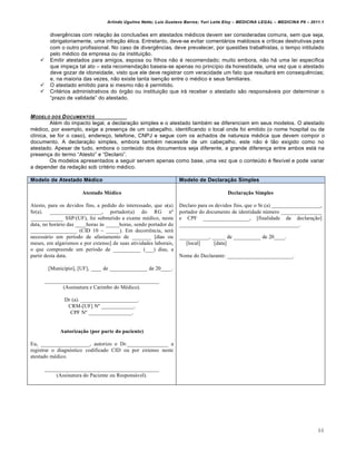 Arlindo Ugulino Netto; Luiz Gustavo Barros; Yuri Leite Eloy – MEDICINA LEGAL – MEDICINA P8 – 2011.1
88
diverg…ncias com rela‚„o †s conclus‡es em atestados m€dicos devem ser consideradas comuns, sem que seja,
obrigatoriamente, uma infra‚„o €tica. Entretanto, deve-se evitar comentˆrios maldosos e cr•ticas destrutivas para
com o outro profissional. No caso de diverg…ncias, deve prevalecer, por quest‡es trabalhistas, o tempo intitulado
pelo m€dico da empresa ou da institui‚„o.
 Emitir atestados para amigos, esposa ou filhos n„o € recomendado; muito embora, n„o hˆ uma lei espec•fica
que impe‚a tal ato – esta recomenda‚„o baseia-se apenas no princ•pio da honestidade, uma vez que o atestado
deve gozar de idoneidade, visto que ele deve registrar com veracidade um fato que resultarˆ em consequ…ncias;
e, na maioria das vezes, n„o existe tanta isen‚„o entre o m€dico e seus familiares.
 O atestado emitido para si mesmo n„o € permitido.
 Crit€rios administrativos do ƒrg„o ou institui‚„o que irˆ receber o atestado s„o responsˆveis por determinar o
“prazo de validade” do atestado.
MODELO DOS DOCUMENTOS
Al€m do impacto legal, a declara‚„o simples e o atestado tamb€m se diferenciam em seus modelos. O atestado
m€dico, por exemplo, exige a presen‚a de um cabe‚alho, identificando o local onde foi emitido (o nome hospital ou da
cl•nica, se for o caso), endere‚o, telefone, CNPJ e segue com os achados de natureza m€dica que devem compor o
documento. A declara‚„o simples, embora tamb€m necessite de um cabe‚alho, este n„o € t„o exigido como no
atestado. Apesar de tudo, embora o conte‹do dos documentos seja diferente, a grande diferen‚a entre ambos estˆ na
presen‚a do termo “Atesto” e “Declaro”.
Os modelos apresentados a seguir servem apenas como base, uma vez que o conte‹do € flex•vel e pode variar
a depender da reda‚„o sob crit€rio m€dico.
Modelo de Atestado Médico Modelo de Declaração Simples
Atestado Médico
Atesto, para os devidos fins, a pedido do interessado, que o(a)
Sr(a). ___________________, portador(a) do RG n€
____________ SSP/(UF), foi submetido a exame m•dico, nesta
data, no hor‚rio das ____horas ƒs _____horas, sendo portador de
_________________ (CID 10 – _____). Em decorr…ncia, ser‚
necess‚rio um per†odo de afastamento de _______ [dias ou
meses, em algarismos e por extenso] de suas atividades laborais,
o que compreende um per†odo de __________ (___) dias, a
partir desta data.
[Munic†pio], [UF], ____ de ______________ de 20____.
__________________________________________
(Assinatura e Carimbo do M•dico).
Dr (a). _____________________.
CRM-[UF] N€ ____________.
CPF N€ ________________.
Autorização (por parte do paciente)
Eu, __________________, autorizo o Dr._______________ a
registrar o diagn‡stico codificado CID ou por extenso neste
atestado m•dico.
__________________________________________
(Assinatura do Paciente ou Respons‚vel).
Declaração Simples
Declaro para os devidos fins, que o Sr.(a) __________________,
portador do documento de identidade nˆmero _______________
e CPF _________________, [finalidade da declara‰Šo]
____________________________________________.
___________, _____ de __________ de 20____.
[local] [data]
Nome do Declarante: ________________________.
 