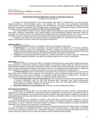 Arlindo Ugulino Netto; Luiz Gustavo Barros; Yuri Leite Eloy – MEDICINA LEGAL – MEDICINA P8 – 2011.1
89
MED RESUMOS 2011
NETTO, Arlindo Ugulino; CORREIA, Luiz Gustavo.
MEDICINA LEGAL
PRESCRIÇÃO DE MEDICAMENTOS SUJEITOS A CONTROLE ESPECIAL
(Professor Ronivaldo Barros)
Ao longo da história da Medicina, foram desenvolvidos vários tipos de medicamentos e, ao mesmo tempo,
reações adversas e contra-indicações para a sua utilização. Em face das várias prerrogativas previamente
demonstradas, foi criada uma legislação específica, com as finalidades: (1) fiscalizar a emissão de receitas de controle
especial e (2) registrar e quantificar o uso de medicamentos. A prescrição de medicamentos sujeitos a controle especial
é regulada, mais precisamente, pela Portaria nº 344, de 12 de maio de 1998.
Uma dúvida bastante frequente no meio médico é sobre a possibilidade de outro profissional de saúde, que não
seja médico, prescrever medicamentos. Sob a óptica Brasileira, vários medicamentos (Dipirona, Buscopan), podem ser
comprados em farmácias comuns por qualquer pessoa, independente de sua profissão (Barros, 2011). Sob o ponto de
vista legal, somente os médicos, dentistas e médicos-veterinários podem prescrever medicamentos (a maioria).
Entretanto, este capítulo tem, por objetivo, abordar as anuências ligadas aos medicamentos que exigem controle
especial; destinaremos um tópico a falar sobre tais subsídios terapêuticos.
CONCEITOS GERAIS
Algumas conceituações devem ser lembradas antes de dar continuidade a esta leitura:
 O medicamento é um produto farmacêutico, tecnicamente obtido ou elaborado, com finalidade profilática,
curativa, paliativa ou para fins de diagnóstico. Portanto, tomando como base o fato que os medicamentos
também podem ser utilizados para fins diagnósticos, as especialidades médicas ligadas à radiologia também são
sujeitas ao fornecimento de prescrição de medicamentos (devido à prescrição de contrastes).
 A receita é uma prescrição escrita de medicamento, contendo orientação de uso para o paciente, efetuada por
profissional legalmente habilitado, quer seja de formulação magistral ou de produto industrializado.
LEGISLA•ŒO
A Portaria nº 344, de 12 de maio de 1998 é a resolução confeccionada para a aprovação do regulamento técnico
sobre substâncias e medicamento sujeitos a controle especial. Foi publicada no Diário Oficial da União (D.O.U), sob a
esfera do poder executivo, na data de 01 de fevereiro de 1999. Compete a esta portaria a descrição, pormenorizada, dos
tipos de receitas, medicações vinculadas, dentre outras. Para isso, os medicamentos foram distribuídos em subgrupos,
com a finalidade de universalizar os tipos de receitas, bem como as suas notificações de controle especial.
O controle especial consiste na comunicação à autoridade sobre a prescrição do medicamento, que deve incluir
informações sobre o paciente (nome, endereço, etc), fornecedor e o próprio profissional médico (número da ordem do
CRM, endereço, etc). Com estas informações, a autoridade sanitária pode aferir e fiscalizar todo o processo de
prescrição do medicamento. Conforme, o Anexo I da portaria em questão, classificamos:
 Grupo A (entorpecentes) e Grupo B (psicotrópicos): são substâncias que podem causar dependência física
ou psíquica relacionada, como tal, nas listas aprovadas pela Convenção Única sobre entorpecentes,
reproduzidas nos anexos da Portaria n 344, de 12 de maio de 1998 - SVS. Tais drogas podem ser manuseadas
e administradas por médicos, veterinários e dentistas.
 Retinóides sistêmicos e imunossupressores: só podem ser administrados pelos médicos.
NOTIFICAÇÃO DE RECEITA
A Notificação de Receita (NR) é um documento que, acompanhado da receita, autoriza a dispensação de
medicamentos a base de substâncias constantes das listas do Regulamento Técnico (Anexo I da Portaria n
o
344 de
1998) e de suas atualizações, ou os medicamentos que as contenham. Para estas drogas, é obrigatória a obtenção de
Autorização Especial concedida pela Secretaria de Vigilância Sanitária do Ministério da Saúde, o que é obtido através da
Notificação de Receita.
Existem três tipos de notificações de receita e, para cada lista, ou grupos de lista, utilizamos um tipo de
notificação. A NR deverá estar preenchida de forma legível, sendo a quantidade em algarismos arábicos por extenso,
sem emenda ou rasura. A NR será retida pela farmácia ou drogaria e a receita devolvida ao paciente devidamente
carimbada, como comprovante do aviamento ou da dispensação.
As notificações de receita são divididas pela sua cor e, cada grupo selecionado de drogas, é sujeito a notificação
de receita, de acordo com o estabelecido no Anexo II da portaria 344. Em poucas palavras, o médico deve compreender
como se faz a notificação de receita, sem a necessidade de decorar os fármacos agrupados de acordo com a cor da
receita, ate porque, pode-se buscar no anexo da presente portaria (e disponível neste capítulo).
 