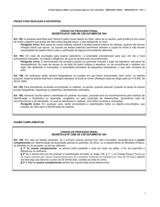 Arlindo Ugulino Netto; Luiz Gustavo Barros; Yuri Leite Eloy – MEDICINA LEGAL – MEDICINA P8 – 2011.1
9
PRAZO PARA REALIZAR A NECROPSIA
CÓDIGO DE PROCESSO PENAL
DECRETO-LEI Nº 3.689, DE 3 DE OUTUBRO DE 1941
Art. 162. A autópsia será feita pelo menos 6 (seis) horas depois do óbito, salvo se os peritos, pela evidência dos sinais
de morte, julgarem que possa ser feita antes daquele prazo, o que declararão no auto.
Parágrafo único. Nos casos de morte violenta, bastará o simples exame externo do cadáver, quando não houver
infração penal que apurar, ou quando as lesões externas permitirem precisar a causa da morte e não houver
necessidade de exame interno para a verificação de alguma circunstância relevante.
Art. 163. Em caso de exumação para exame cadavérico, a autoridade providenciará para que, em dia e hora
previamente marcados, se realize a diligência, da qual se lavrará auto circunstanciado.
Parágrafo único. O administrador de cemitério público ou particular indicará o lugar da sepultura, sob pena de
desobediência. No caso de recusa ou de falta de quem indique a sepultura, ou de encontrar-se o cadáver em
lugar não destinado a inumações, a autoridade procederá às pesquisas necessárias, o que tudo constará do
auto.
Art. 164. Os cadáveres serão sempre fotografados na posição em que forem encontrados, bem como, na medida
possível, todas as lesões externas e vestígios deixados no local do crime. (Redaƒ„o dada ao artigo pela Lei nˆ 8.862, de
28.03.1994)
Art. 165. Para representar as lesões encontradas no cadáver, os peritos, quando possível, juntarão ao laudo do exame
provas fotográficas, esquemas ou desenhos, devidamente rubricados.
Art. 166. Havendo dúvida sobre a identidade do cadáver exumado, proceder-se-á ao reconhecimento pelo Instituto de
Identificação e Estatística ou repartição congênere ou pela inquirição de testemunhas, lavrando-se auto de
reconhecimento e de identidade, no qual se descreverá o cadáver, com todos os sinais e indicações.
Parágrafo único. Em qualquer caso, serão arrecadados e autenticados todos os objetos encontrados, que
possam ser úteis para a identificação do cadáver.
EXAME COMPLEMENTAR
CÓDIGO DE PROCESSO PENAL
DECRETO-LEI Nº 3.689, DE 3 DE OUTUBRO DE 1941
Art. 168. Em caso de lesões corporais, se o primeiro exame pericial tiver sido incompleto, proceder-se-á a exame
complementar por determinação da autoridade policial ou judiciária, de ofício, ou a requerimento do Ministério Público,
do ofendido ou do acusado, ou de seu defensor.
§ 1º No exame complementar, os peritos terão presente o auto de corpo de delito, a fim de suprir-lhe a
deficiência ou retificá-lo.
§ 2º Se o exame tiver por fim precisar a classificação do delito no artigo 129, § 1º, I, do Código Penal [“Presenƒa
de les„o corporal que cause incapacidade para as condiƒŠes habituais de trabalho por mais de 30 dias”], deverá
ser feito logo que decorra o prazo de 30 (trinta) dias, contado da data do crime.
§ 3º A falta de exame complementar poderá ser suprida pela prova testemunhal.
 