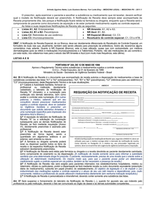 Arlindo Ugulino Netto; Luiz Gustavo Barros; Yuri Leite Eloy – MEDICINA LEGAL – MEDICINA P8 – 2011.1
90
O prescritor, apƒs examinar o paciente e escolher a substŽncia ou medicamento que irˆ receitar, deverˆ verificar
qual o modelo de Notifica‚„o deverˆ ser preenchido. A Notifica‚„o de Receita deve sempre estar acompanhada da
Receita propriamente dita, isto porque a Notifica‚„o ficarˆ retida na farmˆcia ou drogaria, enquanto que a Receita serˆ o
comprovante do paciente como documento de aquisi‚„o e de estar portando medicamento sujeito ao controle especial.
As listas e suas respectivas Notifica‚‡es de Receita s„o as seguintes:
 Listas A1, A2: Entorpecentes
 Listas A3, B1 e B2: Psicotrƒpicos
 Lista C2: Retinƒides de uso sist…mico
 Lista C3: Imunossupressores
 NR Amarela: A1, A2 e A3.
 NR Azul: B1, B2.
 NR Especial (Branca): C2, C3.
 Receituário de controle especial: C1, C5 e ATB.
OBS1
: A Notifica‚„o de Receita Especial, de cor Branca, deve ser devidamente diferenciada do Receituˆrio de Controle Especial, um
formulˆrio de duas vias que, atualmente, tamb€m estˆ sendo utilizado para prescri‚„o de antibiƒticos. Sobre ele, teceremos alguns
comentˆrios mais adiante. Quanto † NR Especial (Branca), esta € mais utilizada, quase que com exclusividade, por m€dicos
dermatologistas (pois se refere † medica‚‡es imunossupressoras e † Talidomida). Portanto, n„o s„o medica‚‡es de uso corrente e,
por esta raz„o, nos voltaremos mais para o estudo das NR Amarela e Azul (com muito mais frequ…ncia, esta ‹ltima).
LISTAS A E B
PORTARIA Nº 344, DE 12 DE MAIO DE 1998
Aprova o Regulamento T€cnico sobre substŽncias e medicamentos sujeitos a controle especial.
D.O.U. - Poder Executivo, de 01 de fevereiro de 1999
Minist€rio da Sa‹de - Secretaria de VigilŽncia Sanitˆria Federal – Brasil
Art. 35 A Notifica‚„o de Receita € o documento que acompanhado de receita autoriza a dispensa‚„o de medicamentos a base de
substŽncias constantes das listas "A1" e "A2" (entorpecentes), "A3", "B1" e "B2" (psicotrƒpicas), "C2" (retinƒicas para uso sist…mico) e
"C3" (imunossupressoras), deste Regulamento T€cnico e de suas atualiza‚‡es.
™1• Caberˆ † Autoridade Sanitˆria, fornecer ao
profissional ou institui‚„o devidamente
cadastrado, o talonˆrio de Notifica‚„o de
Receita "A" (Amarelo), e a numera‚„o para
confec‚„o dos demais talonˆrios, bem como
avaliar e controlar esta numera‚„o. [Em outras
palavras, o médico, sabendo que em seu
consultório deverá prescrever medicamentos
sujeitos a controle especial, deve se cadastrar
na Vigilância Sanitária e preencher um
documento que solicita talonários Amarelos e
uma numeração específica para impressão dos
talonários Azul e Branco.]
™2• A reposi‚„o do talonˆrio da Notifica‚„o de
Receita "A" ou a solicita‚„o da numera‚„o
subsequente para as demais Notifica‚‡es de
Receita, se farˆ mediante requisi‚„o (Anexo
VI), devidamente preenchida e assinada pelo
profissional.
™3• A Notifica‚„o de Receita deverˆ estar
preenchida de forma leg•vel, sendo a
quantidade em algarismos arˆbicos e por
extenso, sem emenda ou rasura.
™4• A farmˆcia ou drogaria somente poderˆ
aviar ou dispensar quando todos os itens da
receita e da respectiva Notifica‚„o de Receita
estiverem devidamente preenchidos.
™5• A Notifica‚„o de Receita serˆ retida pela farmˆcia ou drogaria e a receita devolvida ao paciente devidamente carimbada,
como comprovante do aviamento ou da dispensa‚„o. [A notificação de receita somente serve para informar a autoridade
sanitária que uma determinada droga foi prescrita. O paciente, necessariamente, precisa de uma receita que o oriente sobre a
utilização do determinado medicamento. Do mesmo modo que, para que o paciente possa portar um determinado
medicamento sujeito a controle especial em via pública, também se faz necessário a presença da receita.]
™6• A Notifica‚„o de Receita n„o serˆ exigida para pacientes internados nos estabelecimentos hospitalares, m€dico ou
veterinˆrio, oficiais ou particulares, por€m a dispensa‚„o se farˆ mediante receita ou outro documento equivalente (prescri‚„o
diˆria de medicamento), subscrita em papel privativo do estabelecimento. [O objetivo da legislação é o de impedir o uso
indiscriminado das medicações sujeitas a controle especial e o abuso de seu uso (até mesmo a dependência), pois, muito
comumente, médicos e profissionais da saúde utilizavam medicamentos diariamente sem nenhuma indicação terapêutica.]
™7• A Notifica‚„o de Receita € personalizada e intransfer•vel, devendo conter somente uma substŽncia das listas.
Art. 37 Serˆ suspenso o fornecimento do talonˆrio da Notifica‚„o de Receita (...), quando for apurado seu uso indevido pelo
profissional ou pela institui‚„o, devendo o fato ser comunicado ao ƒrg„o de classe e as demais autoridades competentes.
 