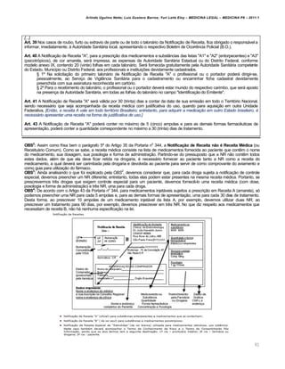 Arlindo Ugulino Netto; Luiz Gustavo Barros; Yuri Leite Eloy – MEDICINA LEGAL – MEDICINA P8 – 2011.1
91
[...]
Art. 39 Nos casos de roubo, furto ou extravio de parte ou de todo o talonário da Notificação de Receita, fica obrigado o responsável a
informar, imediatamente, à Autoridade Sanitária local, apresentando o respectivo Boletim de Ocorrência Policial (B.O.).
Art. 40 A Notificação de Receita "A", para a prescrição dos medicamentos e substâncias das listas "A1" e "A2" (entorpecentes) e "A3"
(psicotrópicos), de cor amarela, será impressa, as expensas da Autoridade Sanitária Estadual ou do Distrito Federal, conforme
modelo anexo IX, contendo 20 (vinte) folhas em cada talonário. Será fornecida gratuitamente pela Autoridade Sanitária competente
do Estado, Município ou Distrito Federal, aos profissionais e instituições devidamente cadastrados.
§ 1º Na solicitação do primeiro talonário de Notificação de Receita "A" o profissional ou o portador poderá dirigir-se,
pessoalmente, ao Serviço de Vigilância Sanitária para o cadastramento ou encaminhar ficha cadastral devidamente
preenchida com sua assinatura reconhecida em cartório.
§ 2º Para o recebimento do talonário, o profissional ou o portador deverá estar munido do respectivo carimbo, que será aposto
na presença da Autoridade Sanitária, em todas as folhas do talonário no campo "Identificação do Emitente".
Art. 41 A Notificação de Receita "A" será válida por 30 (trinta) dias a contar da data de sua emissão em todo o Território Nacional,
sendo necessário que seja acompanhada da receita médica com justificativa do uso, quando para aquisição em outra Unidade
Federativa. [Então, a receita A vale em todo território Brasileiro; entretanto, para adquirir a medicação em outro Estado brasileiro, é
necessário apresentar uma receita na forma de justificativa de uso.]
Art. 43 A Notificação de Receita "A" poderá conter no máximo de 5 (cinco) ampolas e para as demais formas farmacêuticas de
apresentação, poderá conter a quantidade correspondente no máximo a 30 (trinta) dias de tratamento.
OBS2
: Assim como frisa bem o parágrafo 5º do Artigo 35 da Portaria no
344, a Notificação de Receita não é Receita Médica (ou
Receituário Comum). Como se sabe, a receita médica consiste na lista de medicamentos fornecida ao paciente que contêm o nome
do medicamento, sua dosagem, sua posologia e forma de administração. Partindo-se do pressuposto que a NR não contêm todos
estes dados, além de que ela deve ficar retida na drogaria, é necessário fornecer ao paciente tanto a NR como a receita do
medicamento, a qual deverá ser carimbada pela drogaria e devolvida ao paciente para servir de como comprovante do aviamento e
como guia para utilização do fármaco.
OBS3
: Ainda analisando o que foi explicado pela OBS2
, devemos considerar que, para cada droga sujeita a notificação de controle
especial, devemos preencher um NR diferente; entretanto, todas elas podem estar presentes na mesma receita médica. Portanto, se
prescrevermos três drogas que exigem controle especial para um paciente, devemos fornecê-lo uma receita médica (com dose,
posologia e forma de administração) e três NR, uma para cada droga.
OBS4
: De acordo com o Artigo 43 da Portaria no
344, para medicamentos injetáveis sujeitos a prescrição em Receita A (amarela), só
podemos preencher uma NR para cada 5 ampolas e, para as demais formas de apresentação, uma para cada 30 dias de tratamento.
Desta forma, ao prescrever 10 ampolas de um medicamento injetável da lista A, por exemplo, devemos utilizar duas NR; ao
prescrever um tratamento para 90 dias, por exemplo, devemos prescrever em três NR. No que diz respeito aos medicamentos que
necessitam de receita B, não há nenhuma especificação na lei.
 