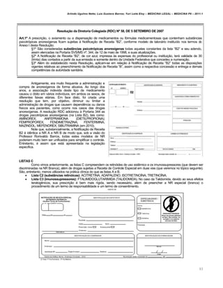 Arlindo Ugulino Netto; Luiz Gustavo Barros; Yuri Leite Eloy – MEDICINA LEGAL – MEDICINA P8 – 2011.1
93
Resolução da Diretoria Colegiada (RDC) Nº 58, DE 5 SETEMBRO DE 2007
Art.1º A prescri‚„o, o aviamento ou a dispensa‚„o de medicamentos ou fƒrmulas medicamentosas que contenham substŽncias
psicotrƒpicas anorex•genas ficam sujeitas † Notifica‚„o de Receita “B2”, conforme modelo de talonˆrio institu•do nos termos do
Anexo I desta Resolu‚„o.
™1• S„o consideradas substâncias psicotrópicas anorexígenas todas aquelas constantes da lista “B2” e seu adendo,
assim elencadas na Portaria SVS/MS n•. 344, de 12 de maio de 1998, e suas atualiza‚‡es.
™2• A Notifica‚„o de Receita “B2”, de cor azul, impressa †s expensas do profissional ou institui‚„o, terˆ validade de 30
(trinta) dias contados a partir da sua emiss„o e somente dentro da Unidade Federativa que concedeu a numera‚„o.
™3• Al€m do estabelecido nesta Resolu‚„o, aplicam-se em rela‚„o † Notifica‚„o de Receita “B2” todas as disposi‚‡es
vigentes relativas ao preenchimento da Notifica‚„o de Receita “B”, assim como a respectiva concess„o e entrega e demais
compet…ncias da autoridade sanitˆria.
Antigamente, era muito frequente a administra‚„o e
compra de anorex•genos de forma abusiva. Ao longo dos
anos, a associa‚„o indevida deste tipo de medicamento
causou o ƒbito em vˆrios indiv•duos, em ambos os sexos, de
diferentes faixas etˆrias. Em face disto, foi criada uma
resolu‚„o que tem, por objetivo, diminuir ou limitar a
administra‚„o de drogas que causem depend…ncia ou danos
f•sicos aos pacientes, como ocorre nos casos das drogas
anorex•genas. A resolu‚„o RDC adicionou † Portaria 344 as
drogas psicotrƒpicas anorex•genas (na Lista B2), tais como:
AMINOREX; ANFEPRAMONA (DIETILPROPIONA);
FEMPROPOREX; FENDIMETRAZINA; FENTERMINA;
MAZINDOL; MEFENOREX; SIBUTRAMINA (em 2010).
Note que, substancialmente, a Notifica‚„o de Receita
B2 € id…ntica a NR A e NR B de modo que, sob a vis„o do
Professor Ronivaldo Barros, todas estes modelos de NR
poderiam muito bem ser unificados para simplificar o controle.
Entretanto, € assim que estˆ apresentada na legisla‚„o
espec•fica.
LISTAS C
Como vimos anteriormente, as listas C compreendem os retinƒides de uso sist…mico e os imunossupressores (que devem ser
discriminadas na NR Branca), al€m de drogas sujeitas a Receita de Controle Especial em duas vias (que veremos no tƒpico seguinte).
S„o, entretanto, menos utilizados na prˆtica cl•nica do que as listas A e B.
 Lista C2 (substâncias retinóicas): ACITRETINA; ADAPALENO; ISOTRETINO•NA; TRETINO•NA.
 Lista C3 (imunossupressores): FTALIMIDOGLUTARIMIDA (TALIDOMIDA). No caso da Talidomida, devido ao seus efeitos
teratog…nicos, sua prescri‚„o € bem mais r•gida, sendo necessˆrio, al€m de preencher a NR especial (branca) o
procedimento de um termo de responsabilidade e um termo de consentimento.
 