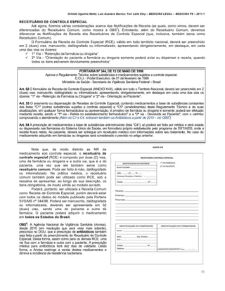 Arlindo Ugulino Netto; Luiz Gustavo Barros; Yuri Leite Eloy – MEDICINA LEGAL – MEDICINA P8 – 2011.1
95
RECEITUÁRIO DE CONTROLE ESPECIAL
At€ agora, fizemos vˆrias considera‚‡es acerca das Notifica‚‡es de Receita (as quais, como vimos, devem ser
diferenciadas do Receituˆrio Comum, como mostra a OBS
2
). Entretanto, al€m do Receituˆrio Comum, devemos
diferenciar as Notifica‚‡es de Receita dos Receituˆrios de Controle Especial (que, inclusive, tamb€m serve como
Receituˆrio Comum).
O Formulˆrio da Receita de Controle Especial (RCE), vˆlido em todo territƒrio nacional, deverˆ ser preenchido
em 2 (duas) vias, manuscrito, datilografado ou informatizado, apresentando obrigatoriamente, em destaque, em cada
uma das vias os dizeres:
 1‘ Via - “Reten‚„o da farmˆcia ou drogaria”
 2‘ Via - “Orienta‚„o do paciente a farmˆcia ou drogaria somente poderˆ aviar ou dispensar a receita, quando
todos os itens estiverem devidamente preenchidos”
PORTARIA Nº 344, DE 12 DE MAIO DE 1998
Aprova o Regulamento T€cnico sobre substŽncias e medicamentos sujeitos a controle especial.
D.O.U. - Poder Executivo, de 01 de fevereiro de 1999
Minist€rio da Sa‹de - Secretaria de VigilŽncia Sanitˆria Federal – Brasil
Art. 52 O formulˆrio da Receita de Controle Especial (ANEXO XVII), vˆlido em todo o Territƒrio Nacional, deverˆ ser preenchido em 2
(duas) vias, manuscrito, datilografado ou informatizado, apresentando, obrigatoriamente, em destaque em cada uma das vias os
dizeres: "1‘ via - Reten‚„o da Farmˆcia ou Drogaria" e "2‘ via - Orienta‚„o ao Paciente".
Art. 53 O aviamento ou dispensa‚„o de Receitas de Controle Especial, contendo medicamentos a base de substŽncias constantes
das listas "C1" (outras substŽncias sujeitas a controle especial) e "C5" (anabolizantes) deste Regulamento T€cnico e de suas
atualiza‚‡es, em qualquer forma farmac…utica ou apresenta‚„o, € privativo de farmˆcia ou drogaria e somente poderˆ ser efetuado
mediante receita, sendo a "1‘ via - Retida no estabelecimento farmac…utico" e a "2‘ via - Devolvida ao Paciente", com o carimbo
comprovando o atendimento [Al…m do C1 e C4, entraram tamb…m os Antibi‹ticos a partir de 2010 – ver OBS5
]
Art. 54 A prescri‚„o de medicamentos a base de substŽncias anti-retrovirais (lista "C4"), sƒ poderˆ ser feita por m€dico e serˆ aviada
ou dispensada nas farmˆcias do Sistema —nico de Sa‹de, em formulˆrio prƒprio estabelecido pelo programa de DST/AIDS, onde a
receita ficarˆ retida. Ao paciente, deverˆ ser entregue um receituˆrio m€dico com informa‚‡es sobre seu tratamento. No caso do
medicamento adquirido em farmˆcias ou drogarias serˆ considerado o previsto no artigo anterior.
Note que, de modo distinto as NR de
medicamento sob controle especial, o receituário de
controle especial (RCE) € composto por duas (2) vias,
uma da farmˆcia ou drogaria e a outra via, que € a do
paciente, uma vez que ele tamb€m serve como
receituário comum. Pode ser feito † m„o, datilografado
ou informatizado. Na prˆtica m€dica, o receituˆrio
comum tamb€m pode ser utilizado como RCE, sob a
ressalva de apresentar, ao longo de sua descri‚„o, os
itens obrigatƒrios, de modo s•mile ao modelo ao lado.
Poderˆ, portanto, ser utilizada a Receita Comum
como Receita de Controle Especial, por€m deverˆ estar
com todos os dados do modelo publicado pela Portaria
SVS/MS n• 344/98. Poderˆ ser manuscrita, datilografada
ou informatizada, devendo ser apresentada em 02
(duas) vias, sendo uma do paciente e outra da
farmˆcia. O paciente poderˆ adquirir o medicamento
em todos os Estados do Brasil.
OBS5
: A Ag…ncia Nacional de VigilŽncia Sanitˆria (Anvisa),
desde 2010 (em resolu‚„o que serˆ vista mais adiante),
preconiza no DOU, que a prescri‚„o de antibióticos tamb€m
seja feita a partir do preenchimento do Receituˆrio de Controle
Especial. Desta forma, assim como para os demais RCE, uma
via fica com a farmˆcia e outra com o paciente. A prescri‚„o
m€dica para antibiƒticos terˆ dez dias de validade. Desta
forma, a Anvisa restringe a venda destes medicamentos e
diminui a incid…ncia de resist…ncia bacteriana.
 