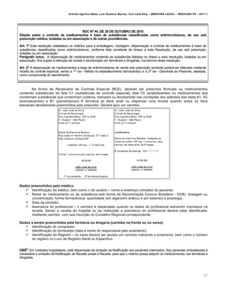 Arlindo Ugulino Netto; Luiz Gustavo Barros; Yuri Leite Eloy – MEDICINA LEGAL – MEDICINA P8 – 2011.1
97
RDC Nº 44, DE 26 DE OUTUBRO DE 2010
Dispõe sobre o controle de medicamentos à base de substâncias classificadas como antimicrobianos, de uso sob
prescrição médica, isoladas ou em associação e dá outras providências.
Art. 1º Esta resolu‚„o estabelece os crit€rios para a embalagem, rotulagem, dispensa‚„o e controle de medicamentos † base de
substŽncias classificadas como antimicrobianos, conforme lista constante do Anexo a esta Resolu‚„o, de uso sob prescri‚„o,
isoladas ou em associa‚„o.
Parágrafo único. A dispensa‚„o de medicamentos contendo as substŽncias listadas no Anexo a esta resolu‚„o, isoladas ou em
associa‚„o, fica sujeita † reten‚„o de receita e escritura‚„o em farmˆcias e drogarias, nos termos desta resolu‚„o.
Art. 2º A dispensa‚„o de medicamentos a base de antimicrobianos de venda sob prescri‚„o somente poderˆ ser efetuada mediante
receita de controle especial, sendo a 1‘ via - Retida no estabelecimento farmac…utico e a 2‘ via - Devolvida ao Paciente, atestada,
como comprovante do atendimento.
Na forma de Receituˆrio de Controle Especial (RCE), dever„o ser prescritos fƒrmulas ou medicamentos
contendo substŽncias da lista C1 (substŽncias de controle especial), lista C5 (anabolizantes) ou medicamentos que
contenham substŽncias que contenham code•na, tramadol ou fenobarbital nas condi‚‡es dos adendos das listas A1, A2
(entorpecentes) e B1 (psicotrƒpicos). A farmˆcia sƒ deve aviar ou dispensar uma receita quando todos os itens
estiveram devidamente preenchidos pelo prescritor. Deverˆ apor um carimbo.
Dados preenchidos pelo médico.
 Identifica‚„o do m€dico, bem como o do usuˆrio – nome e endere‚o completo do paciente;
 Nome do medicamento ou da substŽncia (sob forma de Denomina‚„o Comum Brasileira - DCB), dosagem ou
concentra‚„o, forma farmac…utica, quantidade (em algarismo arˆbico e por extenso) e posologia,
 Data da emiss„o;
 Assinatura do profissional – o carimbo € dispensado quando os dados do profissional estiverem impressos na
receita. Sendo a receita do hospital ou da institui‚„o a assinatura do profissional deverˆ estar identificada,
mediante carimbo, com sua inscri‚„o no Conselho Regional correspondente;
Dados a serem preenchidos pela farmácia ou drogaria (carimbo na frente ou no verso).
 Identifica‚„o do comprador;
 Identifica‚„o do fornecedor (data e nome do responsˆvel pelo aviamento)
 Identifica‚„o do Registro – no verso deverˆ ser aposto um carimbo indicando o aviamento, bem como o n‹mero
do registro no Livro de Registro Geral ou Espec•fico.
OBS6
: Em unidades hospitalares, estˆ dispensada da emiss„o de Notifica‚„o aos pacientes internados. Aos pacientes ambulatoriais €
necessˆria a emiss„o de Notifica‚„o de Receita anexa † Receita, para que o mesmo possa adquirir os medicamentos nas farmˆcias e
drogarias.
 