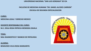 UNIVERSIDAD NACIONAL “SAN LUIS GONZAGA” DE ICA
FACULTAD DE MEDICINA HUMANA “DR. DANIEL ALCIDES CARRION”
ESCUELA DE SEGUNDA ESPECIALIZACION
CURSO:
MEDICINA LEGAL Y DERECHO MEDICO
DOCENTE RESPONSABLE DEL CURSO:
M.C. ZOILA ROSA PATRICIA MENDOZA ZAVALA
TEMA:
MAL DIAGNOSTICO Y MANEJO DE PATOLOGIA
ALUMNA:
BENAVIDES VILCA ROSA MARGARITA
 