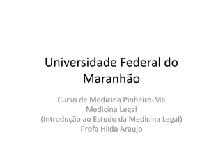 Universidade Federal do
Maranhão
Curso de Medicina Pinheiro-Ma
Medicina Legal
(Introdução ao Estudo da Medicina Legal)
Profa Hilda Araujo
 