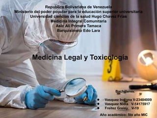 Medicina Legal y Toxicología
Republica Bolivariana de Venezuela
Ministerio del poder popular para la educación superior universitaria
Universidad ciencias de la salud Hugo Chavez Frías
Medicina Integral Comunitaria
Asic Ali Primera Tamaca
Barquisimeto Edo Lara
Bachilleres:
 Vasquez Indiana V-23484009
 Vasquez Nidia V-14175917
 Freitez Greisy. V-19
Año académico: 5to año MIC
 