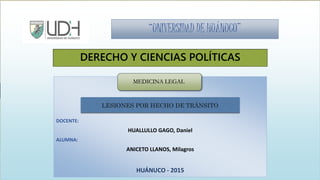 “UNIVERSIDAD DE HUÁNUCO”
DERECHO Y CIENCIAS POLÍTICAS
MEDICINA LEGAL
DOCENTE:
HUALLULLO GAGO, Daniel
ALUMNA:
ANICETO LLANOS, Milagros
HUÁNUCO - 2015
MEDICINA LEGAL
LESIONES POR HECHO DE TRÁNSITO
 