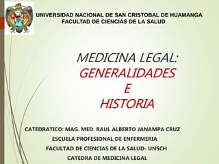 MEDICINA LEGAL:
GENERALIDADES
E
HISTORIA
CATEDRATICO: MAG. MED. RAUL ALBERTO JANAMPA CRUZ
ESCUELA PROFESIONAL DE ENFERMERIA
FACULTAD DE CIENCIAS DE LA SALUD- UNSCH
CATEDRA DE MEDICINA LEGAL
UNIVERSIDAD NACIONAL DE SAN CRISTOBAL DE HUAMANGA
FACULTAD DE CIENCIAS DE LA SALUD
 