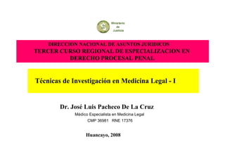 DIRECCION NACIONAL DE ASUNTOS JURIDICOS
TERCER CURSO REGIONAL DE ESPECIALIZACION EN
DERECHO PROCESAL PENAL
Técnicas de Investigación en Medicina Legal - I
Dr. José Luis Pacheco De La Cruz
Médico Especialista en Medicina Legal
CMP 36981 RNE 17376
Huancayo, 2008
 