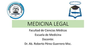 MEDICINA LEGAL
Facultad de Ciencias Médicas
Escuela de Medicina
Docente:
Dr. Ab. Roberto Pérez Guerrero Msc.
 