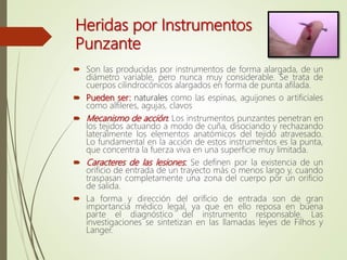 Heridas por Instrumentos
Punzante
 Son las producidas por instrumentos de forma alargada, de un
diámetro variable, pero nunca muy considerable. Se trata de
cuerpos cilindrocónicos alargados en forma de punta afilada.
 Pueden ser: naturales como las espinas, aguijones o artificiales
como alfileres, agujas, clavos
 Mecanismo de acción: Los instrumentos punzantes penetran en
los tejidos actuando a modo de cuña, disociando y rechazando
lateralmente los elementos anatómicos del tejido atravesado.
Lo fundamental en la acción de estos instrumentos es la punta,
que concentra la fuerza viva en una superficie muy limitada.
 Caracteres de las lesiones: Se definen por la existencia de un
orificio de entrada de un trayecto más o menos largo y, cuando
traspasan completamente una zona del cuerpo por un orificio
de salida.
 La forma y dirección del orificio de entrada son de gran
importancia médico legal, ya que en ello reposa en buena
parte el diagnóstico del instrumento responsable. Las
investigaciones se sintetizan en las llamadas leyes de Filhos y
Langer.
 