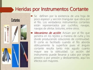 Heridas por Instrumentos Cortante
 Se definen por la existencia de una hoja de
poco espesor y sección triangular que obra por
el filo. Los verdaderos instrumentos cortantes
están representados por cuchillos, navajas,
navajas de afeitar, bisturíes, entre otros.
 Mecanismo de acción: Actúan por el filo que
penetra en los tejidos a manera de cuña y los
divide produciendo soluciones de continuidad.
El corte es facilitado cuando el filo aborda
oblicuamente la superficie pues el ángulo
cortante resulta tanto más agudo cuanto
mayor sea la oblicuidad. La acción del
instrumento puede llevarse a cabo por simple
presión o por presión y deslizamiento, aquí los
efectos son mayores.
 