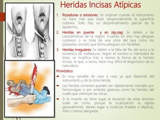 Heridas Incisas Atípicas
1. Rozaduras o erosiones: Se originan cuando el instrumento
no hace más que rozar tangencialmente la superficie
cutánea. Solo hay un desprendimiento parcial de la
epidermis,
2. Heridas en puente y en zig-zag: Se deben a las
características de la región. Cuando en ésta hay pliegues
cutáneos o se trata de una zona del laxa como los
párpados, escroto que forma pliegues con facilidad.
3. Heridas Irregulares: Se deben a la falta de filo del arma o la
existencia de melladuras. Según el número e intensidad de
éstas, se modifica más o menos la forma de la heridas
incisas, lo que, a veces, hace muy difícil el diagnóstico de su
naturaleza.
Pronóstico:
 Es muy variable de caso a caso ya que depende del
instrumento y de la zona herida.
 Las heridas cortantes pueden ser rápidamente mortales por
hemorragias o por embolia gaseosa como las heridas del
cuello que interesan las venas.
 Si la muerte no tiene lugar la duración de estas lesiones
suele ser corta, porque la cicatrización es rápida
generalmente, dando lugar a cicatrices lineales o elípticas,
más o menos alargadas.
 