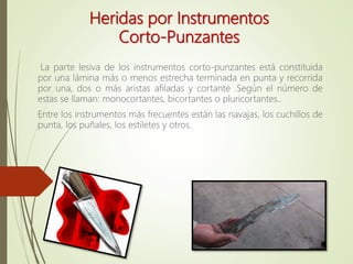 Heridas por Instrumentos
Corto-Punzantes
La parte lesiva de los instrumentos corto-punzantes está constituida
por una lámina más o menos estrecha terminada en punta y recorrida
por una, dos o más aristas afiladas y cortante .Según el número de
estas se llaman: monocortantes, bicortantes o pluricortantes..
Entre los instrumentos más frecuentes están las navajas, los cuchillos de
punta, los puñales, los estiletes y otros.
 