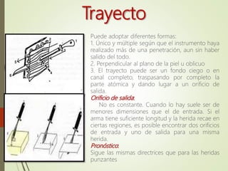 Trayecto
Puede adoptar diferentes formas:
1. Único y múltiple según que el instrumento haya
realizado más de una penetración, aun sin haber
salido del todo.
2. Perpendicular al plano de la piel u oblicuo
3. El trayecto puede ser un fondo ciego o en
canal completo, traspasando por completo la
parte atómica y dando lugar a un orificio de
salida.
Orificio de salida:
No es constante. Cuando lo hay suele ser de
menores dimensiones que el de entrada. Si el
arma tiene suficiente longitud y la herida recae en
ciertas regiones, es posible encontrar dos orificios
de entrada y uno de salida para una misma
herida.
Pronóstico:
Sigue las mismas directrices que para las heridas
punzantes
 