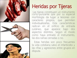 Las tijeras constituyen un instrumento
corto-punzante que por su especial
morfología da lugar a lesiones con
caracteres propios, que permiten
individualizarlas. Esta características
radican en el orificio de entrada
cutáneo, que aparece bajo dos
aspectos distintos. Según el modo
como haya entrado el instrumento,
las dos ramas cerradas o no.
Estas heridas son poco frecuentes
la vida cotidiana salvo el infanticidio y
las riñas y agresiones entre grupos en
disputa.
Heridas por Tijeras
 