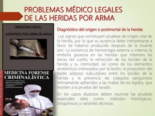 PROBLEMAS MÉDICO LEGALES
DE LAS HERIDAS POR ARMA
BLANCA Diagnóstico del origen o postmortal de la herida:
Los signos que constituyen pruebas de origen vital de
la herida, por lo que su ausencia debe interpretarse a
favor de haberse producido después de la muerte
son: La existencia de hemorragia externa o interna; la
embolia gaseosa en las heridas que intereses las
venas del cuello; la retracción de los bordes de la
herida y su intensidad, así como de los elementos
anatómicos interesados por la lesión; la propulsión del
tejido adiposo subcutáneo entre los bordes de la
herida y la presencia de coágulos sanguíneos
íntimamente adheridos a las mallas de los tejidos, que
resisten a la prueba del lavado.
En los casos dudosos deben reunirse las pruebas
especiales tales como: métodos histológicos,
bioquímicos y variantes técnicas.
 
