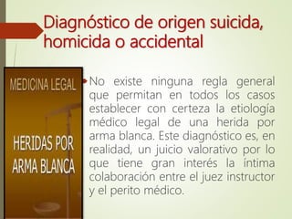 Diagnóstico de origen suicida,
homicida o accidental
No existe ninguna regla general
que permitan en todos los casos
establecer con certeza la etiología
médico legal de una herida por
arma blanca. Este diagnóstico es, en
realidad, un juicio valorativo por lo
que tiene gran interés la íntima
colaboración entre el juez instructor
y el perito médico.
 