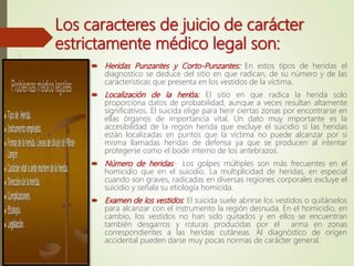  Heridas Punzantes y Corto-Punzantes: En estos tipos de heridas el
diagnostico se deduce del sitio en que radican, de su número y de las
características que presenta en los vestidos de la víctima.
 Localización de la herida: El sitio en que radica la herida solo
proporciona datos de probabilidad, aunque a veces resultan altamente
significativos. El suicida elige para herir ciertas zonas por encontrarse en
ellas órganos de importancia vital. Un dato muy importante es la
accesibilidad de la región herida que excluye el suicidio si las heridas
están localizadas en puntos que la víctima no puede alcanzar por si
misma llamadas heridas de defensa ya que se producen al intentar
protegerse como el bode interno de los antebrazos.
 Número de heridas: Los golpes múltiples son más frecuentes en el
homicidio que en el suicidio. La multiplicidad de heridas, en especial
cuando son graves, radicadas en diversas regiones corporales excluye el
suicidio y señala su etiología homicida.
 Examen de los vestidos: El suicida suele abrirse los vestidos o quitárselos
para alcanzar con el instrumento la región desnuda. En el homicidio, en
cambio, los vestidos no han sido quitados y en ellos se encuentran
también desgarros y roturas producidas por el arma en zonas
correspondientes a las heridas cutáneas. Al diagnóstico de origen
accidental pueden darse muy pocas normas de carácter general.
Los caracteres de juicio de carácter
estrictamente médico legal son:
 