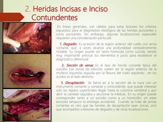 2. Heridas Incisas e Inciso
Contundentes
En líneas generales, son válidos para estas lesiones los criterios
expuestos para el diagnóstico etiológico de las heridas punzantes y
corto punzantes. Sin embargo, algunas localizaciones especiales
requieren una consideración particular.
1. Degüello: Es la lesión de la región anterior del cuello con arma
cortante, que, a veces alcanza una profundidad verdaderamente
notable. Su origen puede ser tanto homicida como suicida, siendo
muy importante precisar los elementos e juicio para establecer el
diagnóstico diferencial.
2. Sección de venas: Es el tipo de herida cortante típica del
suicidio. Las zonas de elección suelen ser la región anterior de la
muñeca izquierda seguida por la flexura del codo izquierdo ; en los
zurdos es el lado derecho.
3. Decapitación: Se llama así a la sección de la nuca con un
instrumento cortante o cortante y contundente, que puede interesar
solo los tejidos superficiales llegar hasta la columna vertebral y aun
abrir la cavidad raquídea y seccionar la médula.. En su origen puede
corresponder tanto a un suicidio como a un homicidio, sin estar
excluida tampoco la etiología accidental. Cuando se trate de armas
cortantes es raro que las heridas de decapitación sean únicas, sino
que acompañan a lesiones de degüello y de otras localizaciones.
 